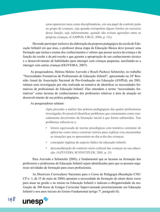 148
soras aparecem mais como disciplinadoras, em seu papel de controle junto
ao grupo de crianças, seja quando extrapolam alguns limites no exercício
dessa função, seja indiretamente, quando não evitam agressões entre as
próprias crianças. (CAMPOS; CRUZ, 2006, p. 111).
	Devendo participar inclusive da elaboração da proposta pedagógica da escola de Edu-
cação Infantil em que atua, o professor dessa etapa da Educação Básica deve possuir uma
formação que inclua o exame dos conhecimentos e valores que possui acerca da criança e da
função da creche e da pré-escola e que garanta a apropriação de um conhecimento técnico
e o desenvolvimento de habilidades para interagir com crianças pequenas, auxiliando-as a
interagir com outras crianças (OLIVEIRA, 2007).
As pesquisadoras, Heloisa Helena Azevedo e Roseli Pacheco Schnetzler, no trabalho
“Necessidades Formativas de Profissionais de Educação Infantil”, apresentado na 24ª Reu-
nião Anual da Associação Nacional de Pós-Graduação em Educação (ANPEd), em 2001,
relatam uma investigação por elas realizada na tentativa de identificar as necessidades for-
mativas de profissionais de Educação Infantil. Elas entendem o termo “necessidades for-
mativas” como lacunas de conhecimentos dos professores relativas à área de atuação no
desenvolvimento de sua prática pedagógica.
As pesquisadoras relatam:
Após proceder a análise das práticas pedagógicas das quatro profissionais
investigadas foi possível identificar problemas que constatamos como mar-
cadamente decorrentes da formação inicial à que foram submetidas. Tais
problemas referem-se a:
leitura equivocada de teorias psicológicas com tentativa constante de•	
aplicá-las como único construto teórico para explicar e/ou encaminhar
as situações que se apresentam no dia-a-dia das crianças;
concepção ingênua do aspecto lúdico da educação infantil;•	
desconsideração do contexto sócio-cultural das crianças na sua educa-•	
ção. (AZEVEDO; SCHNETZLER, 2001, p. 11)
	 Para Azevedo e Schnetzler (2001), é fundamental que as lacunas na formação dos
professores e professoras de Educação Infantil sejam identificadas para que se possam orga-
nizar atividades de formação para esses profissionais.
	As Diretrizes Curriculares Nacionais para o Curso de Pedagogia (Resolução CNE/
CP n. 1, de 15 de maio de 2006) apontam a necessidade da formação do aluno deste curso
para atuar na gestão e no ensino na Educação Infantil e indicam a obrigatoriedade da rea-
lização de 300 horas de Estágio Curricular Supervisionado prioritariamente em Educação
Infantil e nos anos iniciais do Ensino Fundamental (artigo 7º, parágrafo II).
 