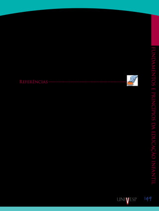 149
Fundamentoseprincípiosdaeducaçãoinfantil
De acordo com Oliveira (2007), as reuniões de supervisão de estágio são um ponto
fundamental na formação adequada do profissional de Educação Infantil. Segundo a pes-
quisadora, “Nelas devem ser trabalhadas, de forma integrada e crítica, tanto a percepção
do papel de professor quanto o desempenho dele, cuidando ainda para garantir o exame das
dimensões éticas da atuação docente” (p. 32).
O estágio curricular tem como finalidade “[...] integrar o processo de formação do
aluno, futuro profissional, de modo a considerar o campo de atuação como objeto de análise,
de investigação e de interpretação crítica, a partir dos nexos com as disciplinas do curso”
(PIMENTA; LIMA, 2004, p. 24). Deve constituir-se como “[...] oportunidade de aprendiza-
gem da profissão docente e de construção da identidade profissional” (PIMENTA; LIMA,
2004, p. 99-100). Estudos têm investigado o potencial do estágio como espaço e momento de
formação docente (BARBOSA, 2006; GUERRA, 2000; OSTETTO, 2006).
Referências
AZEVEDO, H. H.; SCHNETZLER, R. P. Necessidades formativas de profissionais de Educação Infantil.
In: REUNIÃO ANUAL DA ASSOCIAÇÃO NACIONAL DE PÓS-GRADUAÇÃO EM EDUCAÇÃO
(ANPEd), n. 24, Caxambu, 2001. Disponível em: <http://www.anped.org.br/reunioes/24/tp.htm#gt7>. Acesso
em: 20 dez. 2009.
CAMPOS, M. M.; CRUZ, S. H. V. Consulta sobre Qualidade na Educação Infantil: o que pensam e que-
rem os sujeitos deste direito. São Paulo: Cortez, 2006.
GHEDIN, E. A articulação entre estágio-pesquisa na formação do professor-pesquisador e seus fundamentos.
In: BARBOSA, R. L. L. (Org.). Formação de educadores. Artes e técnicas – ciências e políticas. São Paulo:
Editora UNESP, 2006, p. 225-245.
GUERRA, M. D. S. Reflexões sobre um processo vivido em estágio supervisionado: dos limites às possibili-
dades. REUNIÃO ANUAL DA ASSOCIAÇÃO NACIONAL DE PÓS-GRADUAÇÃO EM EDUCAÇÃO
(ANPEd), n. 23, Caxambu, 2000. Disponível em: <http://168.96.200.17/ar/libros/anped/0839T.PDF> Acesso
em: 15 jan. 2008.
KRAMER, S. (Org.). Profissionais de Educação Infantil: gestão e formação. São Paulo: Ática, 2005.
LANTER, A. P. S. L. A política de formação do profissional de Educação Infantil: os anos 90 e as diretrizes
do MEC diante da questão. In: KRAMER, S. et al. (Org.). Infância e Educação Infantil. Campinas: Papirus,
1999. p. 131-156.
MICARELLO, H. A. L. S. Professores da pré-escola: trabalho, saberes e processos de construção. Tese
(Doutorado em Educação) – Pontifícia Universidade Católica, Rio de Janeiro, 2006.
OLIVEIRA, Z. R. Educação Infantil: fundamentos e métodos. 3 ed. São Paulo: Cortez, 2007. (Coleção Do-
cência em Formação).
OSTETTO, L. E. (Org.). Encontros e encantamentos na educação infantil. Partilhando experiências de
estágio. 5. ed. Campinas: Papirus, 2006.
PIMENTA, S. G.; LIMA, M. S. L. Estágio e docência. São Paulo: Cortez, 2004.
Saiba Mais
Saiba Mais
 
