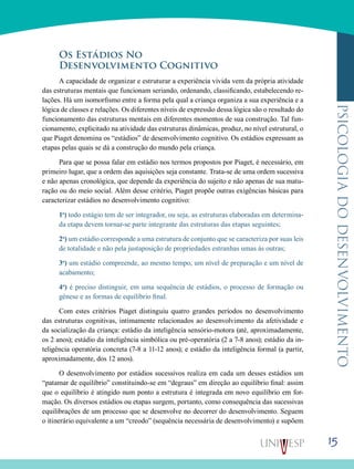 15
psicologiadodesenvolvimento
Os Estádios No
Desenvolvimento Cognitivo
A capacidade de organizar e estruturar a experiência vivida vem da própria atividade
das estruturas mentais que funcionam seriando, ordenando, classificando, estabelecen­do re-
lações. Há um isomorfismo entre a forma pela qual a criança organiza a sua experiência e a
lógica de classes e relações. Os diferentes níveis de expressão dessa lógica são o resultado do
funcionamento das estruturas mentais em diferentes momentos de sua construção. Tal fun-
cionamento, explicitado na atividade das estruturas dinâmicas, produz, no nível estrutural, o
que Piaget denomina os “estádios” de desenvolvimento cognitivo. Os estádios expressam as
etapas pelas quais se dá a construção do mundo pela criança.
Para que se possa falar em estádio nos termos propostos por Piaget, é necessário, em
primeiro lugar, que a ordem das aquisições seja constante. Trata-se de uma ordem suces­siva
e não apenas cronológica, que depende da experiência do sujeito e não apenas de sua matu-
ração ou do meio social. Além desse critério, Piaget propõe outras exigências básicas para
caracterizar estádios no desenvolvimento cognitivo:
1o
) todo estágio tem de ser integrador, ou seja, as estruturas elaboradas em determina-
da etapa devem tornar-se parte integrante das estruturas das etapas seguintes;
2o
) um está­dio corresponde a uma estrutura de conjunto que se carac­teriza por suas leis
de totalidade e não pela justaposição de propriedades estranhas umas às outras;
3o
) um estádio com­preende, ao mesmo tempo, um nível de preparação e um nível de
acabamento;
4o
) é preciso distinguir, em uma se­quência de estádios, o processo de formação ou
génese e as formas de equilíbrio final.
Com estes critérios Piaget distinguiu quatro grandes períodos no desenvolvimento
das estruturas cognitivas, inti­mamente relacionados ao desenvolvimento da afetividade e
da socialização da criança: estádio da inteligência sensório-motora (até, aproximadamente,
os 2 anos); estádio da inteligência simbólica ou pré-operatória (2 a 7-8 anos); está­dio da in-
teligência operatória concreta (7-8 a 11-12 anos); e estádio da inteligência formal (a partir,
aproximadamente, dos 12 anos).
O desenvolvimento por estádios sucessivos realiza em cada um desses estádios um
“patamar de equilíbrio” constituindo-se em “degraus” em direção ao equilíbrio final: assim
que o equilíbrio é atingido num ponto a estrutura é integra­da em novo equilíbrio em for-
mação. Os diversos estádios ou etapas surgem, portanto, como consequência das sucessivas
equilibrações de um processo que se desenvolve no decorrer do desenvolvimento. Seguem
o itinerário equivalente a um “creodo” (sequência necessária de desenvolvimento) e su­põem
 