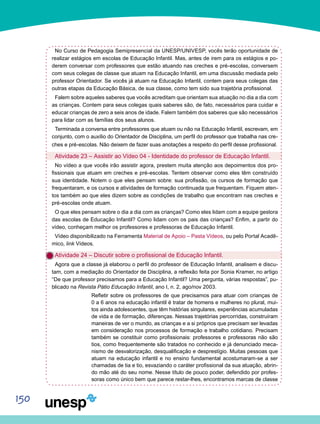 150
No Curso de Pedagogia Semipresencial da UNESP/UNIVESP, vocês terão oportunidade de
realizar estágios em escolas de Educação Infantil. Mas, antes de irem para os estágios e po-
derem conversar com professores que estão atuando nas creches e pré-escolas, conversem
com seus colegas de classe que atuam na Educação Infantil, em uma discussão mediada pelo
professor Orientador. Se vocês já atuam na Educação Infantil, contem para seus colegas das
outras etapas da Educação Básica, de sua classe, como tem sido sua trajetória profissional.
Falem sobre aqueles saberes que vocês acreditam que orientam sua atuação no dia a dia com
as crianças. Contem para seus colegas quais saberes são, de fato, necessários para cuidar e
educar crianças de zero a seis anos de idade. Falem também dos saberes que são necessários
para lidar com as famílias dos seus alunos.
Terminada a conversa entre professores que atuam ou não na Educação Infantil, escrevam, em
conjunto, com o auxílio do Orientador de Disciplina, um perfil do professor que trabalha nas cre-
ches e pré-escolas. Não deixem de fazer suas anotações a respeito do perfil desse profissional.
Atividade 23 – Assistir ao Vídeo 04 - Identidade do professor de Educação Infantil.
No vídeo a que vocês irão assistir agora, prestem muita atenção aos depoimentos dos pro-
fissionais que atuam em creches e pré-escolas. Tentem observar como eles têm construído
sua identidade. Notem o que eles pensam sobre: sua profissão, os cursos de formação que
frequentaram, e os cursos e atividades de formação continuada que frequentam. Fiquem aten-
tos também ao que eles dizem sobre as condições de trabalho que encontram nas creches e
pré-escolas onde atuam.
O que eles pensam sobre o dia a dia com as crianças? Como eles lidam com a equipe gestora
das escolas de Educação Infantil? Como lidam com os pais das crianças? Enfim, a partir do
vídeo, conheçam melhor os professores e professoras de Educação Infantil.
Vídeo disponibilizado na Ferramenta Material de Apoio – Pasta Vídeos, ou pelo Portal Acadê-
mico, link Vídeos.
Atividade 24 – Discutir sobre o profissional de Educação Infantil.
Agora que a classe já elaborou o perfil do professor de Educação Infantil, analisem e discu-
tam, com a mediação do Orientador de Disciplina, a reflexão feita por Sonia Kramer, no artigo
“De que professor precisamos para a Educação Infantil? Uma pergunta, várias respostas”, pu-
blicado na Revista Pátio Educação Infantil, ano I, n. 2, ago/nov 2003.
Refletir sobre os professores de que precisamos para atuar com crianças de
0 a 6 anos na educação infantil é tratar de homens e mulheres no plural, mui-
tos ainda adolescentes, que têm histórias singulares, experiências acumuladas
de vida e de formação, diferenças. Nessas trajetórias percorridas, construíram
maneiras de ver o mundo, as crianças e a si próprios que precisam ser levadas
em consideração nos processos de formação e trabalho cotidiano. Precisam
também se constituir como profissionais: professores e professoras não são
tios, como frequentemente são tratados no conhecido e já denunciado meca-
nismo de desvalorização, desqualificação e desprestígio. Muitas pessoas que
atuam na educação infantil e no ensino fundamental acostumaram-se a ser
chamadas de tia e tio, esvaziando o caráter profissional da sua atuação, abrin-
do mão até do seu nome. Nesse título de pouco poder, defendido por profes-
soras como único bem que parece restar-lhes, encontramos marcas de classe
 