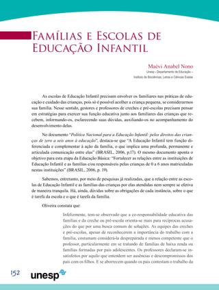 152
Famílias e Escolas de
Educação Infantil
Maévi Anabel Nono
Unesp - Departamento de Educação –
Instituto de Biociências, Letras e Ciências Exatas
As escolas de Educação Infantil precisam envolver os familiares nas práticas de edu-
cação e cuidado das crianças, pois só é possível acolher a criança pequena, se considerarmos
sua família. Nesse sentido, gestores e professores de creches e pré-escolas precisam pensar
em estratégias para exercer sua função educativa junto aos familiares das crianças que re-
cebem, informando-os, esclarecendo suas dúvidas, auxiliando-os no acompanhamento do
desenvolvimento delas.
No documento “Política Nacional para a Educação Infantil: pelos direitos das crian-
ças de zero a seis anos à educação”, destaca-se que “A Educação Infantil tem função di-
ferenciada e complementar à ação da família, o que implica uma profunda, permanente e
articulada comunicação entre elas” (BRASIL, 2006, p.17). O mesmo documento aponta o
objetivo para esta etapa da Educação Básica: “Fortalecer as relações entre as instituições de
Educação Infantil e as famílias e/ou responsáveis pelas crianças de 0 a 6 anos matriculadas
nestas instituições” (BRASIL, 2006, p. 19).
Sabemos, entretanto, por meio de pesquisas já realizadas, que a relação entre as esco-
las de Educação Infantil e as famílias das crianças por elas atendidas nem sempre se efetiva
de maneira tranquila. Há, ainda, dúvidas sobre as obrigações de cada instância, sobre o que
é tarefa da escola e o que é tarefa da família.
Oliveira constata que:
Infelizmente, tem-se observado que a co-responsabilidade educativa das
famílias e da creche ou pré-escola orienta-se mais para recíprocas acusa-
ções do que por uma busca comum de soluções. As equipes das creches
e pré-escolas, apesar de reconhecerem a importância do trabalho com a
família, costumam considerá-la despreparada e menos competente que o
professor, particularmente em se tratando de famílias de baixa renda ou
famílias formadas por pais adolescentes. Os professores declaram-se in-
satisfeitos por aquilo que entendem ser ausências e descompromissos dos
pais com os filhos. E se aborrecem quando os pais contestam o trabalho da
 