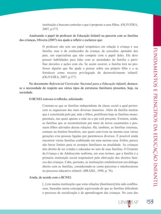 153
Fundamentoseprincípiosdaeducaçãoinfantil
instituição e buscam controlar o que é proposto a seus filhos. (OLIVEIRA,
2007, p.177)
	Analisando o papel do professor de Educação Infantil na parceria com as famílias
das crianças, Oliveira (2007) nos ajuda a refletir e esclarece que:
O professor não tem um papel terapêutico em relação à criança e sua
família, mas o de conhecedor da criança, de consultor, apoiador dos
pais, um especialista que não compete com o papel deles. Ele deve
possuir habilidades para lidar com as ansiedades da família e parti-
lhar decisões e ações com ela. Se assim ocorrer, a família terá no pro-
fessor alguém que lhe ajude a pensar sobre seu próprio filho e a se
fortalecer como recurso privilegiado do desenvolvimento infantil.
(OLIVEIRA, 2007, p.177)
	No documento Referencial Curricular Nacional para a Educação Infantil, destaca-
se a necessidade do respeito aos vários tipos de estruturas familiares presentes, hoje, na
sociedade.
	 O RCNEI convoca à reflexão, solicitando:
Constate-se que as famílias independente da classe social a qual perten-
cem se organizam das mais diversas maneiras. Além da família nuclear
que é constituída pelo pai, mãe e filhos, proliferam hoje as famílias mono-
parentais, nas quais apenas a mãe ou o pai está presente. Existem, ainda,
as famílias que se reconstituíram por meio de novos casamentos e pos-
suem filhos advindos dessas relações. Há, também, as famílias extensas,
comuns na história brasileira, nas quais convivem na mesma casa várias
gerações e/ou pessoas ligadas por parentescos diversos. É possível ainda
encontrar várias famílias coabitando em uma mesma casa. Enfim, parece
não haver limites para os arranjos familiares na atualidade. As crianças
têm direito de ser criadas e educadas no seio de suas famílias. O Estatuto
da Criança e do Adolescente reafirma, em seus termos, que a família é a
primeira instituição social responsável pela efetivação dos direitos bási-
cos das crianças. Cabe, portanto, às instituições estabelecerem um diálogo
aberto com as famílias, considerando-as como parceiras e interlocutoras
no processo educativo infantil. (BRASIL, 1998, p. 76).
	Ainda, de acordo com o RCNEI:
[...] em muitas instituições que estas relações [familiares] têm sido conflitu-
osas, baseadas numa concepção equivocada de que as famílias dificultam
o processo de socialização e de aprendizagem das crianças. No caso das
 