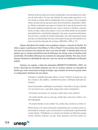 154
famílias de baixa renda, por serem consideradas como portadoras de carên-
cias de toda ordem. No caso das famílias de maior poder aquisitivo, a crí-
tica incide na relação afetiva estabelecida com as crianças. Esta concepção
traduz um preconceito que gera ações discriminatórias, impedindo o diálo-
go. Muitas instituições que agem em função deste tipo de preconceito têm
procurado implantar programas que visam a instruir as famílias, especial-
mente as mães, sobre como educar e criar seus filhos dentro de um padrão
preestabelecido e considerado adequado. Essa ação, em geral moralizadora,
tem por base o modelo de família idealizada e tem sido responsável muito
mais por um afastamento das duas instituições do que por um trabalho con-
junto em prol da educação das crianças. (BRASIL, 1998, p. 75).
	Alguns educadores têm tratado, com as próprias crianças, o conceito de família. No
relato a seguir, as professoras Alma Helena A. Silva e Eliane F. Costa contam como trabalha-
ram com esse conceito com crianças de cinco e seis anos de idade. A intenção delas era a de
garantir que as crianças percebessem que há diferenças nas formas como as famílias estão
constituídas. Há também diferenças nos costumes de cada grupo familiar. Para elas, tais di-
ferenças fortalecem a identidade de cada um e, por isso, devem ser trabalhadas na Educação
Infantil.
	Vejamos, em seguida, o relato das educadoras (ROSSETTI-FERREIRA, 2007). Ao
lerem a descrição das atividades propostas por elas às crianças, pensem na concepção de
família que vocês construíram ao longo do tempo e que orientam sua forma de pensar sobre
as configurações familiares de seus alunos:
Iniciamos o trabalho buscando definir o termo “família” do ponto de vista
das crianças e dos adultos, e também buscamos a definição dada pelo di-
cionário.
Fomos discutindo as definições encontradas. Uma delas é de que a família
vive na mesma casa, o que abriu espaço para vários comentários:
- Na minha casa moram, eu, meu pai, minha mãe e meu cachorro.
- Na minha família tem eu, meu pai, minha mãe, meus dois irmãos e mi-
nha empregada.
- Na minha família só tem mulher! Eu, minha mãe, minha tia e minha vó.
Diante dessas e de outras afirmações, percebemos que o assunto estava in-
teressando às crianças e que era necessário ir esclarecendo e aprofundando
o tema família. Trabalhamos os conceitos de família em diferentes grupos
sociais; famílias extensas, em que várias gerações convivem juntas; fa-
 