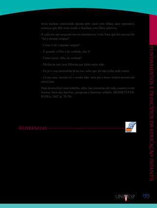 155
Fundamentoseprincípiosdaeducaçãoinfantil
mília nuclear, constituída apenas pelo casal com filhos; pais separados;
crianças que têm meio-irmão e famílias com filhos adotivos.
A cada dia iam surgindo novos comentários. Uma frase que fez sucesso foi
“ter o mesmo sangue”:
- Como é ter o mesmo sangue?
- É quando o filho é de verdade, não é?
- Como assim, filho de verdade?
- Minha tia tem uma filhinha que tinha outra mãe.
- Eu já vi um menininho lá na rua, acho que ele não tinha onde morar.
- Lá em casa, moram eu e minha mãe; meu pai e meus irmãos moram em
outra casa.
Para desenvolver esse trabalho, além das conversas de roda, usamos como
recurso fotos das famílias, pesquisas e histórias infantis. (ROSSETI-FER-
REIRA, 2007, p. 78-79)
Pelo exposto, que tal pensarmos um pouco melhor sobre a concepção de família que
temos? Para isso, façam um desenho da sua família. Quem faz parte dela? Ela foi mudando
ao longo dos anos? Qual a influência da sua família na pessoa que você é hoje? Mostrem seus
desenhos para seus colegas de classe. O orientador de disciplina irá organizar uma exposição
dos desenhos!
Referências
BRASIL. Ministério da Educação e do Desporto. Secretaria da Educação Fundamental. Referencial curri-
cular nacional para a Educação Infantil. Brasília: MEC/SEF, 1998.
BRASIL. Ministério da Educação. Secretaria de Educação Básica. Política Nacional para a Educação In-
fantil: pelos direitos das crianças de 0 a 6 anos à educação. Brasília: MEC/SEB, 2006.
OLIVEIRA, Z. R. Educação Infantil: fundamentos e métodos. 3. ed. São Paulo: Cortez, 2007.
SILVA, A. H. A.; COSTA, E. F. Família é coisa pra se guardar do lado esquerdo do peito. In: ROSSETTI-
FERREIRA, M. C. et al. (Org.). Os fazeres na Educação Infantil. 9. ed. São Paulo: Cortez, p.77-78, 2007.
Saiba Mais
Saiba Mais
 