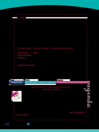156
Questões:
Agora que finalizaram a leitura, escrevam uma síntese, que deverá ser levada para a aula
presencial do dia 10/03/2011. Postem-na, também, em seus Portfólios Individuais, com o
título D12_Atividade 26. Em seguida, reflitam sobre a concepção de família que têm e façam
um desenho dela. Quem faz parte de sua família? Ela foi mudando ao longo dos anos? Qual
a influência da sua família na pessoa que você é hoje?
Levem também seus desenhos, para a discussão do dia 10/03/2011. Seu Orientador de
Disciplina irá organizar uma exposição com eles! Esses desenhos servirão apenas para a
discussão na classe. Não devem ser postados na Plataforma e também não devem ficar com
seu Orientador de Disciplina. Devem apenas ser guardados por vocês. Seus desenhos não
serão avaliados.
Atividade avaliativa – Associar à avaliação – Compartilhar com formadores
Valor da nota: 10,00 Peso: 3,00
Tipo de atividade: Individual.
Objetivos:
Elaborar uma síntese do texto, destacando aspectos principais no que se refere à rela-•	
ção entre escola de Educação Infantil e famílias das crianças atendidas.
Critérios de avaliação:
Cumprimento da proposta.•	
Produção textual (Manual do Aluno).•	
Entrega no prazo determinado.•	
	
Agenda da Terceira Semana
07/03/2011 a 13/03/2011
	 Esta semana, finalizaremos os estudos dos conteúdos da Unidade 6, na qual
estamos tratando da relação entre as escolas de Educação Infantil e as famílias das
crianças pequenas que frequentam as creches e pré-escolas.
Para tanto, as atividades desenvolvidas serão distribuídas ao longo de dois perío-
dos virtuais e apenas uma aula presencial, já que iniciaremos a semana com os feriados do
Carnaval.
As atividades dessa terceira semana, não serão avaliativas, contribuindo assim, apenas
para seus estudos. Entretanto, vocês deverão postá-las até domingo, dia 13 de março de
2011, às 23h55.
Formação Geral Educação Infantil: Princípios e Fundamentos
Bloco1 Módulo 3 Disciplina 12
Fundamentos e Princípios da Educação Infantil
vídeo da TV Cultura
texto em anexo
Saiba Mais
Saiba Mais
 