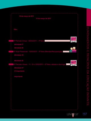 157
Fundamentoseprincípiosdaeducaçãoinfantil
No dia 10 de março de 2011, quinta-feira, inicia-se o período de revisão e recuperação de
prazos que se estende até o dia 13 de março de 2011. Fiquem atentos, pois as atividades
entregues após esse período não serão avaliadas!
Aproveitem esse período para tirar suas dúvidas e para entregar as eventuais atividades
atrasadas.
Obs.: Devido ao feriado do Carnaval, esta semana não teremos a aula presencial do dia
07 de março de 2011, segunda-feira. Dessa forma, iniciaremos a semana desenvolvendo as
atividades propostas para o 5º período virtual.
Vejam abaixo as atividades programadas para essa semana:
5ª Período Virtual - 09/03/2011 – 4ª feira:
Atividade 27 – Leitura complementar de artigos sobre a relação entre a escola e as famílias.
Atividade 28 – Assistir ao Vídeo 05 – Famílias e escolas de Educação Infantil.
5º Aula Presencial - 10/03/2011 – 5ª feira (Revisão/Recuperação):
Atividade 29 – Discussão sobre o tema “A relação entre escolas de Educação Infantil e
família”.
Atividade 30 – Revisão da disciplina e estudo coletivo para a prova.
6ª Período Virtual – 11, 12 e 13/03/2011 – 6ª feira, sábado e domingo:
Atividade 31* – Participar do “Fórum 04 - A presença das famílias na escola em que trabalho”.
(*) Importante: As postagens da atividade 31 (Fórum 04) poderão ser feitas até o dia 16 de
março de 2011.
Importante: Não se esqueçam de levar a síntese e o desenho da Atividade 26, para Aula
Presencial do dia 10/03/2011.
Qualquer problema, entrem em contato com seu Orientador de Disciplina.
Boa semana!
Saib
Saiba
Saib
Saiba
Saib
Saiba
 