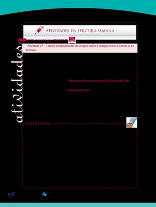 158
Saiba Mais
Saiba Mais
Atividades da Terceira Semana
5º Período Virtual – 09/03/2011
Atividade 27 – Leitura complementar de artigos sobre a relação entre a escola e as
famílias.
Para que vocês possam refletir um pouco mais sobre a relação entre as escolas de Educa-
ção Infantil e as famílias das crianças pequenas, sugerimos a leitura complementar de dois
artigos.
O primeiro artigo que vocês poderão acessar para leitura complementar é intitulado “Educa-
ção Infantil: Formação de Professores e Inclusão da Família na Escola”, de autoria de Márcia
Onísia da Silva, Maria José de Oliveira Fontes e Naíse Valéria Guimarães Neves. O artigo
pode ser acessado por meio do link http://www.ufmg.br/congrext/Educa/Educa71.pdf
O segundo artigo está publicado no site da Associação Nacional de Pós-graduação em
Educação (ANPEd). O endereço é www.anped.org.br.
Depois de acessarem o site, procurem pelo artigo “Visões de professores sobre as famílias
de seus alunos: um estudo na área da Educação Infantil”, de autoria de Regina Maria Simões
Puccinelli Tancredi e Aline Maria de Medeiros Rodrigues Reali. O artigo foi publicado nos
anais da 24ª Reunião Anual da ANPEd, realizada em 2001, no Grupo de Trabalho 07 – Edu-
cação da criança de zero a seis anos. Ou diretamente por meio do link http://www.anped.org.
br/reunioes/24/tp.htm#gt7, clicando, em seguida, no nome do artigo.
Referências
SILVA, M. O.; FONTES, M. J. O.; NEVES, N. V. G. Educação Infantil: Formação de Professores e
Inclusão da Família na Escola. CONGRESSO BRASILEIRO DE EXTENSÃO UNIVERSITÁ-
RIA. n. 2. Belo Horizonte, 2004. Disponível em: <http://www.ufmg.br/congrext/Educa/Educa71.pdf>.
Acesso em: 21 nov. 2009.
TANCREDI, R. M. S. P.; REALI, A. M. M. R. Visões de professores sobre as famílias de seus alu-
nos: um estudo na área da Educação Infantil. ANAIS DA REUNIÃO ANUAL DA ASSOCIAÇÃO
NACIONAL DE PÓS-GRADUAÇÃO E PESQUISA EM EDUCAÇÃO (ANPEd), n. 24, Caxambu,
2001. Disponível em: <http://www.anped.org.br/reunioes/24/tp.htm#gt7>. Acesso em: 20 dez. 2009
Saiba Mais
Saiba Mais
Saiba Mais
Saiba Mais
 