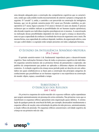 16
uma duração adequada para a construção das compe­tências cognitivas que os caracteri-
zam, sendo que cada es­tádio resulta necessariamente do anterior e prepara a inte­gração do
seguinte. O “creodo” é, então, o caminho a ser percorrido na construção da inteligência
humana, que vai do período sensório-motor (0-2 anos) aos Períodos simbólico ou pré-
operatório (2-7 anos), lógico-concreto (7-12 anos) e formal (12 anos em diante). É preciso
esclarecer que os es­tádios indicam as possibilidades do ser humano (sujeito epistêmico),
não dizendo respeito aos indivíduos (sujeitos psi­cológicos) em si mesmos. A concretização
ou realização dessas possibilidades dependerá do meio no qual a criança se desenvolve,
uma vez que a capacidade de conhecer é resultado das trocas do organismo com o meio. Da
mesma forma, essa capacidade de conhecer depende, também, da organização afetiva, uma
vez que a afetividade e a cognição estão sempre presentes em toda a adaptação humana.
O Estádio da Inteligência Sensório-Motora
(0 a 2 anos)
O período sensório-motor é de fundamental importância para o desenvolvimento
cognitivo. Suas realizações formam a base de todos os processos cognitivos do indivíduo.
Os esquemas sensório-motores são as primeiras formas de pensamento e expressão; são
padrões de comportamento que podem ser aplicados a diferentes objetos em diferentes
contextos. A evolução cognitiva da criança nesse período pode ser descrita em seis subes-
tádios nos quais estabelecem-se as bases para a construção das principais categorias do
conhecimento que possibilitam ao ser humano organizar a sua experiência na construção
do mundo: objeto, espaço, causalidade e tempo.
Subestádio I:
O Exercício dos Reflexos
(até 1 mês)
Os primeiros esquemas do recém-nascido são esquemas reflexos: ações espontâneas
que surgem automaticamente em presença de certos estímulos. Nas primeiras vezes que se
manifestam os esquemas reflexos apresentam uma orga­nização quase idêntica. A estimu-
lação de qualquer ponto de zona bucal do bebé, por exemplo, desencadeia imediatamente o
esquema reflexo de sucção; uma estimulação da palma da mão provoca, automaticamente,
a reação reflexa de preensão. Os esquemas reflexos caracterizam a atividade cognitiva da
criança no seu primeiro mês de vida.
 