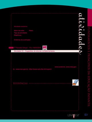 161
Fundamentoseprincípiosdaeducaçãoinfantil
durante 30 minutos. Após este tempo, vocês deverão guardar seu material e realizar a prova
sem consulta. Durante os 30 minutos, vocês poderão fazer anotações em forma de rascunho
que poderão continuar sendo utilizadas no decorrer da prova. A prova terá duração de quatro
horas. Entretanto, não iniciem a prova antes dos 30 minutos iniciais de consulta.
Atividade avaliativa
Valor da nota: 10,00 Peso: 4,00
Tipo da atividade: Individual.
Objetivos:
Avaliação da aprendizagem em Fundamentos e princípios da Educação Infantil.•	
Critérios de avaliação:
Produção textual (Manual do Aluno).•	
Respostas corretas.•	
7º Período Virtual – 15 e 16/03/2011
Atividade 33 – Sugestões de leituras complementares.
Finalizamos a disciplina “Fundamentos e princípios da Educação Infantil” com duas suges-
tões de livros. Esperamos que vocês os leiam e, assim, aprofundem seus conhecimentos na
área de Educação Infantil. Procurem sempre acessar sites de congressos para acompanhar
as pesquisas que vêm sendo desenvolvidas em todo país focalizando as práticas de educa-
ção e cuidado das crianças pequenas.
Acessem também periódicos disponíveis on-line nos sites www.scielo.br, www.inep.gov.
br, www.mec.gov.br, http://www.ced.ufsc.br/nupein/. É fundamental, sempre, acompa-
nharmos as publicações do Ministério da Educação e também das Secretarias Municipais de
Educação. Muitas delas têm produzido documentos para subsidiar as propostas pedagógicas
das creches e pré-escolas. A seguir, apresentamos duas sugestões de leitura, acompanha-
das de uma breve descrição:
Referências
CRAIDY, C. M.; KAERCHER, G. E. P. S. (Org.). Educação Infantil: pra que te quero? Porto Alegre:
Artmed, 2001.
Este livro, composto de diversos capítulos escritos por educadores da Universidade Federal
do Rio Grande do Sul (UFRGS), oferece muitos elementos para que o professor e a profes-
sora de Educação Infantil e também os gestores das creches e pré-escolas possam analisar
o trabalho que estão desenvolvendo com as crianças pequenas. As organizadoras do livro,
Carmem Maria Craidy e Gládis Elise P. da Silva Kaercher, apresentam-no da seguinte forma
ao leitor:
Saiba Mais
Saiba Mais
Saiba Mais
Saiba Mais
 