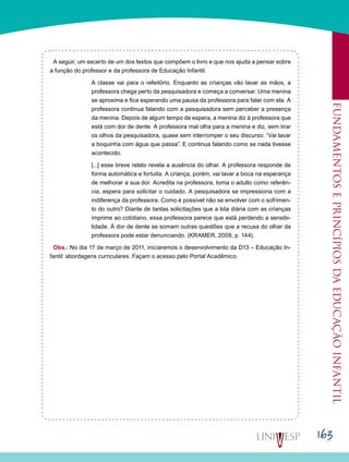 163
Fundamentoseprincípiosdaeducaçãoinfantil
A seguir, um excerto de um dos textos que compõem o livro e que nos ajuda a pensar sobre
a função do professor e da professora de Educação Infantil.
A classe vai para o refeitório. Enquanto as crianças vão lavar as mãos, a
professora chega perto da pesquisadora e começa a conversar. Uma menina
se aproxima e fica esperando uma pausa da professora para falar com ela. A
professora continua falando com a pesquisadora sem perceber a presença
da menina. Depois de algum tempo de espera, a menina diz à professora que
está com dor de dente. A professora mal olha para a menina e diz, sem tirar
os olhos da pesquisadora, quase sem interromper o seu discurso: “Vai lavar
a boquinha com água que passa”. E continua falando como se nada tivesse
acontecido.
[...] esse breve relato revela a ausência do olhar. A professora responde de
forma automática e fortuita. A criança, porém, vai lavar a boca na esperança
de melhorar a sua dor. Acredita na professora, toma o adulto como referên-
cia, espera para solicitar o cuidado. A pesquisadora se impressiona com a
indiferença da professora. Como é possível não se envolver com o sofrimen-
to do outro? Diante de tantas solicitações que a lida diária com as crianças
imprime ao cotidiano, essa professora parece que está perdendo a sensibi-
lidade. À dor de dente se somam outras questões que a recusa do olhar da
professora pode estar denunciando. (KRAMER, 2009, p. 144).
Obs.: No dia 17 de março de 2011, iniciaremos o desenvolvimento da D13 – Educação In-
fantil: abordagens curriculares. Façam o acesso pelo Portal Acadêmico.
 