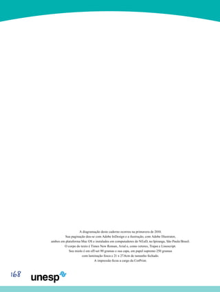 168
A diagramação deste caderno ocorreu na primavera de 2010.
Sua paginação deu-se com Adobe InDesign e a ilustração, com Adobe Illustrator,
ambos em plataforma Mac OS e instalados em computadores do NEaD, no Ipiranga, São Paulo/Brasil.
O corpo do texto é Times New Roman, Arial e, como vetores, Trajan e Linoscript.
Seu miolo é em off-set 90 gramas e sua capa, em papel supremo 250 gramas
com laminação fosca e 21 x 27.8cm de tamanho fechado.
A impressão ficou a cargo da CorPrint.
 