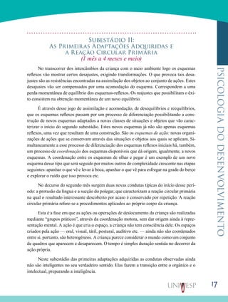 17
psicologiadodesenvolvimento
Subestádio Ii:
As Primeiras Adaptações Adquiridas e
a Reação Circular Primária
(1 mês a 4 meses e meio)
No transcorrer dos intercâmbios da criança com o meio ambiente logo os esquemas
reflexos vão mostrar cer­tos desajustes, exigindo transformações. O que provoca tais desa-
justes são as resistências encontradas na assimilação dos objetos ao conjunto de ações. Estes
desajustes vão ser compensados por uma acomodação do esquema. Correspon­dem a uma
perda momentânea de equilíbrio dos esquemas-reflexos. Os reajustes que possibilitam o êxi-
to consistem na obtenção momentânea de um novo equilíbrio.
É através desse jogo de assimilação e acomodação, de desequilíbrios e reequilíbrios,
que os esquemas reflexos pas­sam por um processo de diferenciação possibilitando a cons­
trução de novos esquemas adaptados a novas classes de si­tuações e objetos que vão carac-
terizar o início do segundo subestádio. Estes novos esquemas já não são apenas esque­mas
reflexos, uma vez que resultam de uma construção. São os esquemas de ação: novas organi-
zações de ações que se conservam através das situações e objetos aos quais se apli­cam. Si-
multaneamente a esse processo de diferenciação dos esquemas reflexos iniciais há, também,
um processo de co­ordenação dos esquemas disponíveis que dá origem, igual­mente, a novos
esquemas. A coordenação entre os esquemas de olhar e pegar é um exemplo de um novo
esquema desse tipo que será seguido por muitos outros de complexidade crescente nas etapas
seguintes: apanhar o que vê e levar à boca, apanhar o que vê para esfregar na grade do berço
e explorar o ruído que isso provoca etc.
No decurso do segundo mês surgem duas novas condutas típicas do início desse perí-
odo: a protusão da língua e a sucção do polegar, que caracterizam a reação circular primária
na qual o resultado interessante descoberto por acaso é conser­vado por repetição. A reação
circular primária refere-se a procedimentos aplicados ao próprio corpo da criança.
Esta é a fase em que as ações ou operações de desloca­mento da criança são realizadas
mediante “grupos práticos”, através da coordenação motora, sem dar origem ainda à repre-
sentação mental. A ação é que cria o espaço, a criança não tem consciência dele. Os espaços
criados pela ação — oral, visual, tátil, postural, auditivo etc. — ainda não são coordenados
entre si, portanto, são heterogéneos. A criança parece considerar o mundo como um conjunto
de quadros que aparecem e desaparecem. O tempo é simples duração sentida no decorrer da
ação própria.
Neste subestádio das primeiras adaptações adquiridas as condutas observadas ainda
não são inteligentes no seu ver­dadeiro sentido. Elas fazem a transição entre o orgânico e o
intelectual, preparando a inteligência.
 