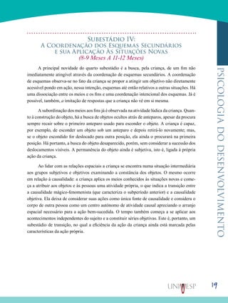 19
psicologiadodesenvolvimento
Subestádio Iv:
A Coordenação dos Esquemas Secundários
e sua Aplicação Às Situações Novas
(8-9 Meses A 11-12 Meses)
A principal novidade do quarto subestádio é a busca, pela criança, de um fim não
imediatamente atingível através da coordenação de esquemas secundários. A coordenação
de esquemas observa-se no fato da criança se propor a atingir um objetivo não diretamente
acessível pondo em ação, nessa intenção, esquemas até então relativos a outras situações. Há
uma dissociação entre os meios e os fins e uma coorde­nação intencional dos esquemas. Já é
possível, também, a imitação de respostas que a criança não vê em si mesma.
A subordinação dos meios aos fins já é observada na atividade lúdica da criança. Quan-
to à construção do objeto, há a busca de objetos ocultos atrás de anteparos, apesar da procura
sempre recair sobre o primeiro anteparo usado para esconder o objeto. A criança é capaz,
por exemplo, de es­conder um objeto sob um anteparo e depois retirá-lo nova­mente; mas,
se o objeto escondido for deslocado para outra posição, ela ainda o procurará na primeira
posição. Há portanto, a busca do objeto desaparecido, porém, sem con­siderar a sucessão dos
deslocamentos visíveis. A permanên­cia do objeto ainda é subjetiva, isto é, ligada à própria
ação da criança.
Ao lidar com as relações espaciais a criança se encontra numa situação intermediária
aos grupos subjetivos e objetivos examinando a constância dos objetos. O mesmo ocorre
em relação à causalidade: a criança aplica os meios conhecidos às situações novas e come-
ça a atribuir aos objetos e às pessoas uma atividade própria, o que indica a transição entre
a causa­lidade mágico-fenomenista (que caracteriza o subperíodo an­terior) e a causalidade
objetiva. Ela deixa de considerar suas ações como única fonte de causalidade e considera o
corpo de outra pessoa como um centro autónomo de atividade causal apreciando o arranjo
espacial necessário para a ação bem-sucedida. O tempo também começa a se aplicar aos
aconteci­mentos independentes do sujeito e a constituir séries objetivas. Este é, portanto, um
subestádio de transição, no qual a eficiência da ação da criança ainda está marcada pelas
carac­terísticas da ação própria.
 