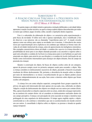 20
Subestádio V:
A Reação Circular Terciária e a Descoberta dos
Meios Novos por Experimentação Ativa
(11-12 Meses A 18 Meses)
Na quinta etapa a atividade imitativa apresenta a imita­ção deliberada e a atividade lúdica
apresenta a reação cir­cular terciária, na qual a criança explora objetos desconhecidos por todos
os meios que conhece: pegar, levantar, soltar, sacudir e repetições destes esquemas.
Este é o subestádio da elaboração do objeto e se caracte­riza pela experimentação e
pela busca da novidade. O efeito novo não é apenas reprodução, mas é modificado a fim
de observar a sua natureza: são as chamadas “experiências para ver”. A reação circular
aparece como um esforço para cap­tar as novidades em si mesmas. A descoberta dos meios
novos por experimentação ativa explicita-se em condutas que indi­cam as formas mais ele-
vadas de atividade intelectual da criança, antes do aparecimento da inteligência sistemática.
São exemplos característicos desta atividade: a conduta dos suportes (a criança descobre a
possibilidade de atrair para si um objeto afastado puxando a seu encontro o suporte sobre o
qual está colocado); a conduta do barbante (a criança puxa para si um barbante ao qual está
amarrado um objeto, para atraí-lo em sua direção); e a conduta do bastão (utilização de um
bastão como instrumento intermediário para alcançar um objeto distante, fora do campo de
preensão da criança).
Quanto à construção do objeto, há busca de objetos ocul­tos atrás de um anteparo,
apesar da procura sempre recair no primeiro anteparo usado para esconder o objeto. Mas
a criança considera os deslocamentos sucessivos do objeto, passando a buscá-lo na posição
resultante do último deslo­camento. Há, portanto, a descoberta da atuação sobre os objetos
por meio de intermediários e se inicia o reconheci­mento de que os objetos podem causar
fenômenos indepen­dentemente de sua ação, bem como o domínio sobre objetos que foram
ocultos sob anteparos.
A criança leva em conta relações espaciais, conseguindo fazer grupos espaciais ob-
jetivos; ela agora está interessada não mais apenas em sua ação, mas, sobretudo, no objeto.
Adquire a noção de deslocamento dos objetos em relação uns aos outros por contato direto.
Mas, apesar de perceber as relações espaciais entre as coisas, ainda não consegue representá-
las na ausência do contato direto: ela só conside­ra os deslocamentos realizados dentro do
seu campo perceptivo. Começa a ter percepção de certa sucessão no tempo e memória mais
prolongada de uma sequência de deslocamentos. O tempo agora engloba sujeito e objeto,
constituindo-se o elo contínuo e sistemático que une os aconte­cimentos do mundo exterior
uns aos outros. A causalidade é objetiva sobre os objetos e as pessoas e situada no quadro
espaço-temporal.
 