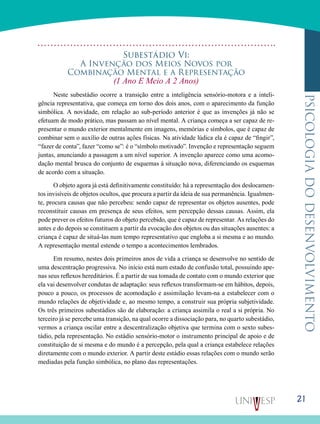 21
psicologiadodesenvolvimento
Subestádio Vi:
A Invenção dos Meios Novos por
Combinação Mental e a Representação
(1 Ano E Meio A 2 Anos)
Neste subestádio ocorre a transição entre a inteligência sensório-motora e a inteli-
gência representativa, que começa em torno dos dois anos, com o aparecimento da função
simbó­lica. A novidade, em relação ao sub-período anterior é que as invenções já não se
efetuam de modo prático, mas passam ao nível mental. A criança começa a ser capaz de re-
presentar o mundo exterior mentalmente em imagens, memórias e símbo­los, que é capaz de
combinar sem o auxílio de outras ações físicas. Na atividade lúdica ela é capaz de “fingir”,
“fazer de conta”, fazer “como se”: é o “símbolo motivado”. Invenção e representação seguem
juntas, anunciando a passagem a um nível superior. A invenção aparece como uma acomo-
dação mental brusca do conjunto de esquemas à situação nova, dife­renciando os esquemas
de acordo com a situação.
O objeto agora já está definitivamente constituído: há a representação dos deslocamen-
tos invisíveis de objetos ocultos, que procura a partir da ideia de sua permanência. Igualmen­
te, procura causas que não percebeu: sendo capaz de repre­sentar os objetos ausentes, pode
reconstituir causas em pre­sença de seus efeitos, sem percepção dessas causas. Assim, ela
pode prever os efeitos futuros do objeto percebido, que é capaz de representar. As relações do
antes e do depois se constituem a partir da evocação dos objetos ou das situações ausentes: a
criança é capaz de situá-las num tempo represen­tativo que engloba a si mesma e ao mundo.
A representação mental estende o tempo a acontecimentos lembrados.
Em resumo, nestes dois primeiros anos de vida a criança se desenvolve no sentido de
uma descentração progressiva. No início está num estado de confusão total, possuindo ape­
nas seus reflexos hereditários. É a partir de sua tomada de contato com o mundo exterior que
ela vai desenvolver con­dutas de adaptação: seus reflexos transformam-se em hábi­tos, depois,
pouco a pouco, os processos de acomodação e assimilação levam-na a estabelecer com o
mundo relações de objetividade e, ao mesmo tempo, a construir sua própria subjetividade.
Os três primeiros subestádios são de elabora­ção: a criança assimila o real a si própria. No
terceiro já se percebe uma transição, na qual ocorre a dissociação para, no quarto subestádio,
vermos a criança oscilar entre a descentralização objetiva que termina com o sexto subes-
tádio, pela representação. No estádio sensório-motor o instrumen­to principal de apoio e de
constituição de si mesma e do mundo é a percepção, pela qual a criança estabelece rela­ções
diretamente com o mundo exterior. A partir deste es­tádio essas relações com o mundo serão
mediadas pela fun­ção simbólica, no plano das representações.
 