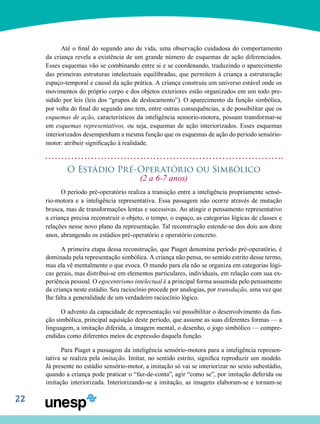 22
Até o final do segundo ano de vida, uma observação cui­dadosa do comportamento
da criança revela a existência de um grande número de esquemas de ação diferenciados.
Esses esquemas vão se combinando entre si e se coordenando, traduzindo o aparecimento
das primeiras estruturas intelec­tuais equilibradas, que permitem à criança a estruturação
espaço-temporal e causal da ação prática. A criança cons­truiu um universo estável onde os
movimentos do próprio corpo e dos objetos exteriores estão organizados em um todo pre-
sidido por leis (leis dos “grupos de deslocamento”). O aparecimento da função simbólica,
por volta do final do se­gundo ano tem, entre outras consequências, a de possibilitar que os
esquemas de ação, característicos da inteligência sensorio-motora, possam transformar-se
em esquemas re­presentativos, ou seja, esquemas de ação interiorizados. Es­ses esquemas
interiorizados desempenham a mesma função que os esquemas de ação do período sensório-
motor: atri­buir significação à realidade.
O Estádio Pré-Operatório ou Simbólico
(2 a 6-7 anos)
O período pré-operatório realiza a transição entre a in­teligência propriamente sensó-
rio-motora e a inteligência representativa. Essa passagem não ocorre através de mutação
brusca, mas de transformações lentas e sucessivas. Ao atingir o pensamento representativo
a criança precisa re­construir o objeto, o tempo, o espaço, as categorias lógicas de classes e
relações nesse novo plano da representação. Tal reconstrução estende-se dos dois aos doze
anos, abrangendo os estádios pré-operatório e operatório concreto.
A primeira etapa dessa reconstrução, que Piaget deno­mina período pré-operatório, é
dominada pela representa­ção simbólica. A criança não pensa, no sentido estrito desse termo,
mas ela vê mentalmente o que evoca. O mundo para ela não se organiza em categorias lógi-
cas gerais, mas distribui-se em elementos particulares, individuais, em relação com sua ex-
periência pessoal. O egocentrismo intelectual é a principal forma assumida pelo pensamento
da criança neste estádio. Seu raciocínio procede por analogias, por transdução, uma vez que
lhe falta a generalidade de um verdadeiro raciocínio lógico.
O advento da capacidade de representação vai possibili­tar o desenvolvimento da fun-
ção simbólica, principal aquisi­ção deste período, que assume as suas diferentes formas — a
linguagem, a imitação diferida, a imagem mental, o dese­nho, o jogo simbólico — compre-
endidas como diferentes meios de expressão daquela função.
Para Piaget a passagem da inteligência sensório-motora para a inteligência represen-
tativa se realiza pela imitação. Imitar, no sentido estrito, significa reproduzir um modelo.
Já presente no estádio sensório-motor, a imitação só vai se inte­riorizar no sexto subestádio,
quando a criança pode praticar o “faz-de-conta”, agir “como se”, por imitação deferida ou
imita­ção interiorizada. Interiorizando-se a imitação, as imagens elaboram-se e tornam-se
 