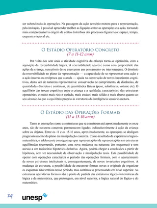24
ser subordinada às operações. Na passagem da ação sensório-motora para a representação,
pela imitação, é pos­sível apreender melhor as ligações entre as operações e a ação, tornando
mais compreensível a origem de certos dis­túrbios dos processos figurativos: espaço, tempo,
esquema corporal etc.
O Estádio Operatório Concreto
(7 a 11-12 anos)
Por volta dos sete anos a atividade cognitiva da criança torna-se operatória, com a
aquisição da reversibilidade lógi­ca. A reversibilidade aparece como uma propriedade das
ações da criança, suscetíveis de se exercerem em pensa­mento ou interiormente. O domínio
da reversibilidade no plano da representação — a capacidade de se representar uma ação e
a ação inversa ou recíproca que a anula — ajuda na construção de novos invariantes cogni-
tivos, desta vez de natureza representativa: conservação de comprimento, de distâncias, de
quantidades discretas e contínuas, de quanti­dades físicas (peso, substância, volume etc). O
equilíbrio das trocas cognitivas entre a criança e a realidade, característi­co das estruturas
operatórias, é muito mais rico e variado, mais estável, mais sólido e mais aberto quanto ao
seu alcan­ce do que o equilíbrio próprio às estruturas da inteligência sensório-motora.
O Estádio das Operações Formais
(11 a 15-16 anos)
Tanto as operações como as estruturas que se constroem até aproximadamente os onze
anos, são de natureza concre­ta; permanecem ligadas indissoluvelmente à ação da crian­ça
sobre os objetos. Entre os 11 e os 15-16 anos, aproximada­mente, as operações se desligam
progressivamente do plano da manipulação concreta. Como resultado da experiência lógico-
matemática, o adolescente consegue agrupar repre­sentações de representações em estruturas
equilibradas (ocorrendo, portanto, uma nova mudança na natureza dos esquemas) e tem
acesso a um raciocínio hipotético-dedutivo. Agora, poderá chegar a conclusões a partir de
hipóteses, sem ter necessidade de observação e manipulação reais. Esta possibilidade de
operar com operações caracteriza o perío­do das operações formais, com o aparecimento
de novas estruturas intelectuais e, consequentemente, de novos invariantes cognitivos. A
mudança de estrutura, a possibili­dade de encontrar formas novas e originais de organizar
os esquemas não termina nesse período, mas continua se pro­cessando em nível superior. As
estruturas operatórias for­mais são o ponto de partida das estruturas lógico-matemáticas da
lógica e da matemática, que prolongam, em nível superior, a lógica natural do lógico e do
matemático.
 