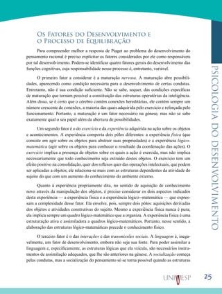 25
psicologiadodesenvolvimento
Os Fatores do Desenvolvimento e
o Processo de Equilibração
Para compreender melhor a resposta de Piaget ao pro­blema do desenvolvimento do
pensamento racional é preci­so explicitar os fatores considerados por ele como responsá­veis
por tal desenvolvimento. Podem-se identificar quatro fatores gerais do desenvolvimento das
funções cognitivas, cuja responsabilidade nesse processo é, entretanto, variável.
O primeiro fator a considerar é a maturação nervosa. A maturação abre possibili-
dades, aparecendo como condição necessária para o desenvolvimento de certas condutas.
En­tretanto, não é sua condição suficiente. Não se sabe, sequer, das condições específicas
de maturação que tornam possível a constituição das estruturas operatórias da inteligência.
Além disso, se é certo que o cérebro contém conexões here­ditárias, ele contém sempre um
número crescente de cone­xões, a maioria das quais adquirida pelo exercício e reforça­da pelo
funcionamento. Portanto, a maturação é um fator necessário na génese, mas não se sabe
exatamente qual o seu papel além da abertura de possibilidades.
Um segundo fator é o do exercício e da experiência ad­quirida na ação sobre os objetos
e acontecimentos. A expe­riência comporta dois pólos diferentes: a experiência física (que
consiste em agir sobre os objetos para abstrair suas propriedades) e a experiência lógico-
matemática (agir sobre os objetos para conhecer o resultado da coordenação das ações). O
exercício implica a presença de objetos sobre os quais a ação é exercida, mas não implica
necessariamente que todo conhecimento seja extraído destes objetos. O exer­cício tem um
efeito positivo na consolidação, quer dos refle­xos quer das operações intelectuais, que podem
ser aplica­das a objetos; ele relaciona-se mais com as estruturas de­pendentes da atividade do
sujeito do que com um aumento do conhecimento do ambiente externo.
Quanto à experiência propriamente dita, no sentido de aquisição de conhecimento
novo através da manipulação dos objetos, é preciso considerar os dois aspectos indicados
des­ta experiência — a experiência física e a experiência lógico--matemática — que expres-
sam a complexidade desse fator. Ela envolve, pois, sempre dois pólos: aquisições derivadas
dos objetos e atividades construtivas do sujeito. Mesmo a expe­riência física nunca é pura;
ela implica sempre um quadro lógico-matemático que a organiza. A experiência física é uma
estruturação ativa e assimiladora a quadros lógico-matemáticos. Portanto, nesse sentido, a
elaboração das estruturas lógico-matemáticas precede o conhecimento físico.
O terceiro fator é o das interações e das transmissões sociais. A linguagem é, inega-
velmente, um fator de desen­volvimento, embora não seja sua fonte. Para poder assimilar a
linguagem e, especificamente, as estruturas lógicas que ela veicula, são necessários instru-
mentos de assimilação ade­quados, que lhe são anteriores na génese. A socialização começa
pelas condutas, mas a socialização do pensamento só se torna possível quando as estruturas
 