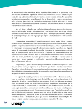 26
de reversibilidade estão adquiridas. Assim, a reciprocidade nas trocas só apa­rece em torno
dos oito anos. Um terceiro aspecto das interações e transmissões sociais é constituído pela
educa­ção, cuja ação versa sobre inúmeros fatores e assume varia­das formas. No que se refe-
re às transmissões escolares (aprendizagem), elas só são possíveis e eficazes se se apoiarem
sobre estruturas já presentes e se contribuírem, tanto para reforçá-las pelo exercício, quanto
para favorecer o seu desenvolvimento. De todo modo, para assimilar é preciso ter desenvol-
vido estruturas de assimilação.
Aos três fatores indicados, que explicitam três condições do desenvolvimento repre-
sentados pela herança, o meio e o funcionamento, é preciso, entretanto, acrescentar uma ter­
ceira característica essencial dos sistemas vivos, que é a auto-regulação, chamada por Piaget
de fator de equilibração. É a auto-regulação que explica a evolução e define o estado mesmo
do vital.
Embora não se possam identificar os órgãos mentais com os órgãos físicos, é possível
estabelecer uma correspondên­cia entre os fatores responsáveis pelo desenvolvimento morfo-
genético e aqueles que entram no desenvolvimento psicológico. Assim, à noção de herança
ou estrutura pré-construída corresponde a de maturação orgânica que em­bora não dependa
apenas de programação hereditária de­sempenha, em relação ao comportamento, o mesmo
papel de fator preliminar que os gens em relação à epigênese. Ao fator funcionamento cor-
responde o de atividade e ao meio físico se acrescentam as transmissões sociais e culturais.
Estes três fatores, entretanto, só podem operar de forma coorde­nada, e é essa a função do
quarto fator — a auto-regulação ou equilibração —que também é fundamental no caso do
desenvolvimento psicológico.
A equilibração é, pois, o processo pelo qual se formam as estruturas cognitivas e cons-
titui, em última análise, a ex­pressão da lei funcional que afirma a atuação das estruturas.
É esse fator interno do desenvolvimento, espécie de dinâmi­ca, de processo que conduz, por
desequilíbrios e recons­truções, a estados de estruturações superiores o fator deter­minante do
progresso no desenvolvimento cognitivo.
Se a perspectiva de Piaget sobre o desenvolvimento mental é a do conhecimento, e
como só pode haver conhe­cimento por parte do indivíduo que conhece, é preciso partir da
perspectiva do sujeito e tentar identificar que estruturas ele põe em ação para constituir o
saber. Inicialmente vemos um ser estruturado por seus componentes hereditários, que se
adapta assimilando-se e acomodando-se e, fazendo isso, vai modificando suas estruturas de
assimilação para melhor assimilar, num círculo sem-fim, cujo movimento vai alargan­do o
processo numa espécie de espiral. Este processo ex­pressa o que Piaget indicou, ao afirmar
que não há génese sem estrutura nem estrutura sem génese. Se a inteligência, como instru-
mento de adaptação, é pensada em termos de equilíbrio entre a assimilação e a acomodação,
o resultado disso é o conhecimento, meio que possui a mente humana para se adaptar. As-
sim, se o sujeito constitui o objeto, ele se constitui ao se reconstituir de volta.
 