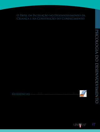 27
psicologiadodesenvolvimento
O Papel da Interação no Desenvolvimento da
Criança e na Construção do Conhecimento
Para Piaget, a interação apresenta-se como o principal elemento estimulador do desen-
volvimento intelectual. A concepção construtivista do conhecimento, postulada por Piaget,
tem como ponto central o fato de que o ato de conhe­cimento consiste em apropriação pro-
gressiva do objeto pelo sujeito; de tal maneira que a assimilação do objeto às estru­turas do
sujeito é indissociável da acomodação destas últi­mas às características próprias do objeto. O
caráter constru­tivo do conhecimento se refere tanto ao sujeito que conhece quanto ao objeto
conhecido; ambos aparecem como resulta­do de um processo permanente de construção. O
constru­tivismo subjacente à teoria píagetiana supõe a adoção de uma perspectiva ao mesmo
tempo relativista — o conheci­mento é sempre relativo a um momento determinado do pro-
cesso de construção — e interacionista — o conhecimen­to surge da interação contínua entre
o sujeito e o objeto ou, mais precisamente, da interação entre os esquemas de assi­milação do
sujeito e as propriedades do objeto.
Essa concepção tem como principal consequência a afir­mação de que o ser humano
— criança, adulto ou adolescen­te — constrói seu próprio conhecimento através da ação. A
natureza da atividade necessária a essa construção vai de­pender, evidentemente, da natureza
do conhecimento que se pretende seja construído. A interação com objetos vai facilitar o
desenvolvimento do conhecimento — tanto físico como lógico-matemático — que diz res-
peito aos objetos, suas propriedades e as relações que se estabelecem entre eles. Entretanto,
o conhecimento de natureza social e afetiva só pode se desenvolver a partir da interação com
pessoas. Este aspecto do desenvolvimento da criança é tratado por Piaget especialmente num
texto de 1932, O Julgamento Moral na Criança, que serviu de ponto de partida para muitas
pesqui­sas e trabalhos teóricos sobre o assunto. Nesse texto, Piaget mostra como a intera-
ção que se estabelece entre as crianças vai tornar possível o desenvolvimento de relações
coopera­tivas no plano social, correspondendo às relações de coorde­nação de perspectivas do
pensamento operatório no plano do desenvolvimento intelectual. Isso significa que, além de
possibilitar o desenvolvimento afetivo e social, as interações entre as crianças constituem um
fator fundamental para o seu desenvolvimento cognitivo.
Referências
PIAGET, J. A Construção do real na criança. Rio de Janeiro, Zahar, 1970
_______, A representação do mundo na criança. Rio de Janeiro, Zahar, 1971.
_______, Biologia e Conhecimento. Petrópolis, Vozes, 1973.
_______, O nascimento da inteligência na criança. Rio de Janeiro, Zahar, 1974.
_______, A formação do símbolo na criança. Rio de Janeiro, Zahar, 1976(a).
_______, A equilibração das estruturas cognitivas: problema central do desenvolvimento. Rio de Janeiro,
Zahar, 1976 (b)
_______, O julgamento moral na criança. São Paulo, Mestre Jou, 1977.
Saiba Mais
Saiba Mais
 