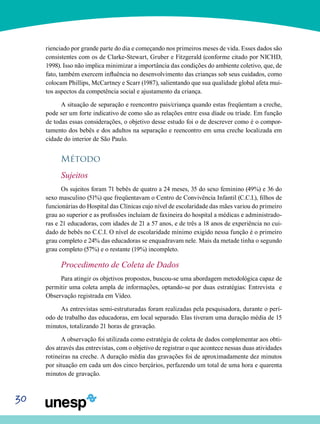 30
rienciado por grande parte do dia e começando nos primeiros meses de vida. Esses dados são
consistentes com os de Clarke-Stewart, Gruber e Fitzgerald (conforme citado por NICHD,
1998). Isso não implica minimizar a importância das condições do ambiente coletivo, que, de
fato, também exercem influência no desenvolvimento das crianças sob seus cuidados, como
colocam Phillips, McCartney e Scarr (1987), salientando que sua qualidade global afeta mui-
tos aspectos da competência social e ajustamento da criança.
A situação de separação e reencontro pais/criança quando estas freqüentam a creche,
pode ser um forte indicativo de como são as relações entre essa díade ou tríade. Em função
de todas essas considerações, o objetivo desse estudo foi o de descrever como é o compor-
tamento dos bebês e dos adultos na separação e reencontro em uma creche localizada em
cidade do interior de São Paulo.
Método
Sujeitos
Os sujeitos foram 71 bebês de quatro a 24 meses, 35 do sexo feminino (49%) e 36 do
sexo masculino (51%) que freqüentavam o Centro de Convivência Infantil (C.C.I.), filhos de
funcionárias do Hospital das Clínicas cujo nível de escolaridade das mães variou do primeiro
grau ao superior e as profissões incluíam de faxineira do hospital a médicas e administrado-
ras e 21 educadoras, com idades de 21 a 57 anos, e de três a 18 anos de experiência no cui-
dado de bebês no C.C.I. O nível de escolaridade mínimo exigido nessa função é o primeiro
grau completo e 24% das educadoras se enquadravam nele. Mais da metade tinha o segundo
grau completo (57%) e o restante (19%) incompleto.
Procedimento de Coleta de Dados
Para atingir os objetivos propostos, buscou-se uma abordagem metodológica capaz de
permitir uma coleta ampla de informações, optando-se por duas estratégias: Entrevista e
Observação registrada em Vídeo.
As entrevistas semi-estruturadas foram realizadas pela pesquisadora, durante o perí-
odo de trabalho das educadoras, em local separado. Elas tiveram uma duração média de 15
minutos, totalizando 21 horas de gravação.
A observação foi utilizada como estratégia de coleta de dados complementar aos obti-
dos através das entrevistas, com o objetivo de registrar o que acontece nessas duas atividades
rotineiras na creche. A duração média das gravações foi de aproximadamente dez minutos
por situação em cada um dos cinco berçários, perfazendo um total de uma hora e quarenta
minutos de gravação.
 