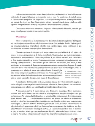37
psicologiadodesenvolvimento
Pode-se verificar que entre bebês do sexo feminino também ocorre uma evidente ma-
nifestação de alegria/felicidade no reencontro com os pais. No geral, mais da metade chega
à creche calma/tranqüila e sai alegre/feliz. A irritação/intranqüilidade ocorre para menos
da metade dos bebês nas duas faixas etárias iniciais e a manifestação desse estado na saída
aparece com percentuais baixos (a freqüência é de um entre todos os bebês).
Os dados de observação referentes à chegada e saída dos bebês da creche, indicam que
essas situações ocorrem de forma muito tranqüila.
Discussão
Muito se tem escrito na literatura a respeito da influência da separação mãe-bebê quan-
do este freqüenta um ambiente coletivo durante um ou dois períodos do dia. Pode-se partir
de situações naturais e obter algum subsídio para a análise desse tema, verificando o que
acontece nos momentos da separação e do reencontro.
Olhando os dados da chegada e da saída encontra-se que bebês de 4 a 7 meses, de
ambos os sexos, comportam-se de forma semelhante. Na chegada, o que mais se destaca é a
neutralidade, predominando a calma/tranqüilidade. E, na saída o sorrir/rir para a mãe/pai e
o ficar quieto, mantendo-se neutro. Esses dados mostram grandes aproximações com o que
Bowlby (1984) descreve. O autor afirma que em torno dos três aos seis, sete meses, o bebê
continua a se comportar de forma amistosa com as pessoas, como vinha fazendo de modo
crescente desde o nascimento, mas o faz de maneira um pouco mais acentuada para com a fi-
gura materna, a relação de apego não está totalmente desenvolvida,
não existe uma pessoa que tenha se tornado sua “base segura”2
; e,
de outro, os bebês ainda não manifestam nenhuma ansiedade espe-
cial ao serem separados dos pais, nem medo de desconhecidos.
Já na situação de reencontro no C.C.I., quando metade dos bebês demonstra alegria ao
ver a mãe/pai, tem-se os primeiros sinais de que a formação da relação está em andamento,
uma vez que esses adultos são identificados e tratados de modo especial.
A faixa etária de 8 a 16 meses parece ser a de maiores mudanças. Bebês masculinos
aceitam mais a educadora - sorriem, abrem os braços para elas, abraçam ou beijam – do que
os femininos. No entanto, bebês de ambos os sexos também emitem sinais de protestos nessa
hora. Na saída do C.C.I., a maioria mostra aceitação dos pais no seu retorno e, de forma ex-
pressiva – riem/sorriem, engatinham ou andam em sua direção, emitem sons ou conversam
com os pais. A situação de Saída da Creche, gravada em vídeo, evidencia a manifestação de
alegria dos bebês ao verem a mãe (riem, batem os braços, as pernas, vão rápido em sua dire-
ção). O humor predominante na chegada ao C.C.I. é a calma/tranqüilidade para os meninos
e, para as meninas, ainda que com padrão menos definido, sobressai o humor positivo: calma
e alegria. Na saída, a categoria mais freqüente é a alegria/felicidade para os dois sexos.
2. Figura em quem a criança
se apóia para explorar o am-
biente ou para verificar a pos-
sibilidade ou não de perigo.
 