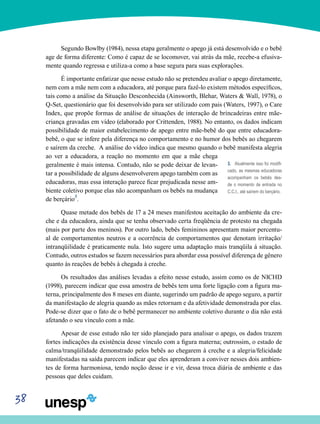 38
Segundo Bowlby (1984), nessa etapa geralmente o apego já está desenvolvido e o bebê
age de forma diferente: Como é capaz de se locomover, vai atrás da mãe, recebe-a efusiva-
mente quando regressa e utiliza-a como a base segura para suas explorações.
É importante enfatizar que nesse estudo não se pretendeu avaliar o apego diretamente,
nem com a mãe nem com a educadora, até porque para fazê-lo existem métodos específicos,
tais como a análise da Situação Desconhecida (Ainsworth, Blehar, Waters & Wall, 1978), o
Q-Set, questionário que foi desenvolvido para ser utilizado com pais (Waters, 1997), o Care
Index, que propõe formas de análise de situações de interação de brincadeiras entre mãe-
criança gravadas em vídeo (elaborado por Crittenden, 1988). No entanto, os dados indicam
possibilidade de maior estabelecimento de apego entre mãe-bebê do que entre educadora-
bebê, o que se infere pela diferença no comportamento e no humor dos bebês ao chegarem
e saírem da creche. A análise do vídeo indica que mesmo quando o bebê manifesta alegria
ao ver a educadora, a reação no momento em que a mãe chega
geralmente é mais intensa. Contudo, não se pode deixar de levan-
tar a possibilidade de alguns desenvolverem apego também com as
educadoras, mas essa interação parece ficar prejudicada nesse am-
biente coletivo porque elas não acompanham os bebês na mudança
de berçário3
.
Quase metade dos bebês de 17 a 24 meses manifestou aceitação do ambiente da cre-
che e da educadora, ainda que se tenha observado certa freqüência de protesto na chegada
(mais por parte dos meninos). Por outro lado, bebês femininos apresentam maior percentu-
al de comportamentos neutros e a ocorrência de comportamentos que denotam irritação/
intranqüilidade é praticamente nula. Isto sugere uma adaptação mais tranqüila á situação.
Contudo, outros estudos se fazem necessários para abordar essa possível diferença de gênero
quanto às reações de bebês à chegada à creche.
Os resultados das análises levadas a efeito nesse estudo, assim como os de NICHD
(1998), parecem indicar que essa amostra de bebês tem uma forte ligação com a figura ma-
terna, principalmente dos 8 meses em diante, sugerindo um padrão de apego seguro, a partir
da manifestação de alegria quando as mães retornam e da afetividade demonstrada por elas.
Pode-se dizer que o fato de o bebê permanecer no ambiente coletivo durante o dia não está
afetando o seu vínculo com a mãe.
Apesar de esse estudo não ter sido planejado para analisar o apego, os dados trazem
fortes indicações da existência desse vínculo com a figura materna; outrossim, o estado de
calma/tranqüilidade demonstrado pelos bebês ao chegarem à creche e a alegria/felicidade
manifestadas na saída parecem indicar que eles aprenderam a conviver nesses dois ambien-
tes de forma harmoniosa, tendo noção desse ir e vir, dessa troca diária de ambiente e das
pessoas que deles cuidam.
3. Atualmente isso foi modifi-
cado, as mesmas educadoras
acompanham os bebês des-
de o momento de entrada no
C.C.I., até saírem do berçário.
 