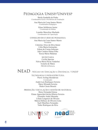 4
Pedagogia Unesp/Univesp
Sheila Zambello de Pinho
Coordenadora Geral e Pró-Reitora de Graduação
Ana Maria da Costa Santos Menin
Coordenadora Pedagógica
Klaus Schlünzen Junior
Coordenador de Mídias
Lourdes Marcelino Machado
Coordenadora de Capacitação
Conselho do curso de pedagogia
Ana Maria da Costa Santos Menin
Presidente
Celestino Alves da Silva Júnior
Célia Maria Guimarães
Edson do Carmo Inforsato
João Cardoso Palma Filho
Tereza Maria Malatian
Secretaria
Cecília Specian
Fúlvia Maria Pavan Anderlini
Ivonette de Matos
PROGRAD/Reitoria
NEaD - Núcleo de Educação a Distância / UNESP
Tecnologia e Infraestrutura
Pierre Archag Iskenderian
Coordenador
André Luís Rodrigues Ferreira
Dácio Miranda Ferreira
Pedro Cássio Bissetti
produção, veiculação e Gestão de material
Deisy Fernanda Feitosa
Eliane Aparecida Galvão Ribeiro Ferreira
Elisandra André Maranhe
Liliam Lungarezi de Oliveira
Márcia Debieux de Oliveira Lima
Sueli Maiellaro Fernandes
Valter Rodrigues da Silva
 