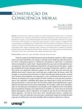 40
Construção da
Consciência Moral
Yves de La Taille
Professor Titular do Instituto de Psicologia
da Universidade de São Paulo.
Resumo: No presente texto, analisamos, do ponto de vista das dimensões intelectuais e afetivas, a construção
da consciência moral. Começamos pela dimensão intelectual, lembrando que não há moral possível sem a
liberdade do seu agente, e que tal liberdade depende do usufruto de suas faculdades intelectuais. Em seguida,
descrevemos o objeto da moral com composta de regras, princípios e valores, e tecemos considerações sobre
o equacionamento sensibilidade morais e também sobre o desenvolvimento da moralidade na infância e ado-
lescência. Na análise da dimensão afetiva, apresentamos os sentimentos que presidem o despertar do senso
moral (apego, medo, simpatia, indignação, culpa e confiança) e nos detemos sobre o sentimento de vergonha,
presente em fases mais elaboradas do desenvolvimento. Fechamos o texto apresentado uma diferenciação de
sentido entre moral e ética, mostrando a íntima relação psicológica entre as duas.
Palavras-chave: moral, ética, razão, afetividade, construção, desenvolvimento.
Se há um campo da atividade humana no qual as dimensões cognitiva e afetiva compa-
recem com igual importância, este campo é o da ação moral. Sendo que toda ação remete a
um ‘fazer’, a dimensão cognitiva ou ‘intelectual’ corresponde ao ‘saber fazer’, e a dimensão
afetiva corresponde ao ‘querer fazer’. Alguém poderá dizer que como em toda ação há neces-
sariamente um saber fazer (competência intelectual) e um querer fazer (motivação), o campo
da moralidade não merece destaque especial no que tange às dimensões cognitiva e afetiva.
Mas aceitar este argumento implicaria esquecer um fato crucial: para que uma ação seja
definida como moral, é preciso que a motivação que a inspirou seja, ela mesma, moral. Por
exemplo, se uma pessoa deixa de mentir ou matar motivado pelo medo da prisão, sua ação
não é moral (é mera prudência); em compensação, se foi o sentimento do dever que a levou a
abster-se da infração, dir-se-á que sua ação foi moral. Verifica-se assim que não é somente o
querer, mas, sobretudo, a qualidade deste querer que importa para a moral, pois há motiva-
ções que são morais, e outras que não o são. Em outros campos da atividade humana, a quali-
dade da motivação não reveste a mesma importância. Por exemplo, o saber fazer matemático
pode ser motivado pela curiosidade por essa disciplina, pela vontade de entrar na faculdade,
pela necessidade de empregar este conhecimento no trabalho, etc. Vários tipos de motivação
podem desencadear o pensar matemático, no sentido em que não há uma motivação mate-
mática específica. No caso da moral, não é assim: há motivações morais, e somente estas
interessam. É por esta razão que escrevemos que o estudo deste campo da atividade humana
exige que nos debrucemos com igual seriedade sobre os aspectos intelectuais e afetivos.
 