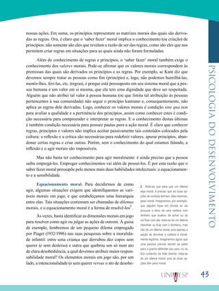 43
psicologiadodesenvolvimento
nossas ações. Em suma, os princípios representam as matrizes morais das quais são deriva-
das as regras. Ora, é claro que o ‘saber fazer’ moral implica o conhecimento (ou criação) de
princípios: não somente são eles que revelam a razão de ser das regras, como são eles que nos
permitem criar regras em situações para as quais ainda não foram formuladas.
Além do conhecimento de regras e princípios, o ‘saber fazer’ moral também exige o
conhecimento dos valores morais. Pode-se afirmar que os valores morais correspondem às
premissas das quais são derivados os princípios e as regras. Por exemplo, se Kant diz que
devemos sempre tratar as pessoas como fim (princípio) e, logo, não podemos humilhá-las,
mentir-lhes, feri-las, etc. (regras), é porque está pressuposto em seu sistema moral que a pes-
soa humana é um valor em si mesma, que ela tem uma dignidade que deve ser respeitada.
Alguém que não atribuí tal valor à pessoa humana (ou que limita tal atribuição às pessoas
pertencentes à sua comunidade) não segue o princípio kantiano e, consequentemente, não
aplica as regras dele derivadas. Logo, conhecer os valores morais é condição sine qua non
para avaliar a qualidade e a pertinência dos princípios, assim como conhecer estes é condi-
ção necessária para compreender e interpretar as regras. E o conhecimento destas últimas
é também condição necessária para possuir pautas para a ação moral. É claro que conhecer
regras, princípios e valores não implica aceitar passivamente tais conteúdos colocados pela
cultura: a reflexão e a crítica são necessárias para redefinir valores, apurar princípios, aban-
donar certas regras e criar outras. Porém, sem o conhecimento do qual estamos falando, a
reflexão e o agir morais são impossíveis.
Mas não basta ter conhecimento para agir moralmente: é ainda preciso que a pessoa
saiba empregá-los. Empregar conhecimentos vai além de possuí-los. É por esta razão que o
saber fazer moral pressupõe pelo menos mais duas habilidades intelectuais: o equacionamen-
to e a sensibilidade.
Equacionamento moral. Para decidirmos de como
agir, algumas situações exigem que identifiquemos as vari-
áveis morais em jogo, e que estabeleçamos uma hierarquia
entre elas. Tais situações costumam ser chamadas de dilemas
morais, e o equacionamento moral é a forma de resolvê-los2
.
Às vezes, basta identificar as dimensões morais em jogo
para resolver como agir ou julgar as ações de outrem. À guisa
de exemplo, lembremos de um pequeno dilema empregado
por Piaget (1932/1996) nas suas pesquisas sobre a moralida-
de infantil: entre uma criança que derrubou dez copos sem
querer (e sem desleixo) e outra que quebrou um só num ato
de clara desobediência, a qual devemos atribuir maior respon-
sabilidade moral? Os elementos morais em jogo são, por um
lado, a intencionalidade (o sem querer versus o ato de desobe-
2. Note-se que para que um dilema
seja moral, é preciso que as duas op-
ções de conduta tenham, elas mesmas,
peso moral. Imaginemos, por exemplo,
que alguém fique em dúvida se vai
procurar o dono de uma carteira com
dinheiro que acabou de achar ou se
vai ficar com ela: trata-se de um dilema
(devolver ou ficar com o dinheiro), mas
não de um dilema moral, pois apenas a
opção de devolver a carteira é moral-
mente legítima. Imaginemos agora que
uma pessoa precise decidir se parte
para a guerra defender seu país, ou se
fica cuidando da mãe doente: trata-se
de um dilema moral, pois as duas op-
ções têm peso moral.
 