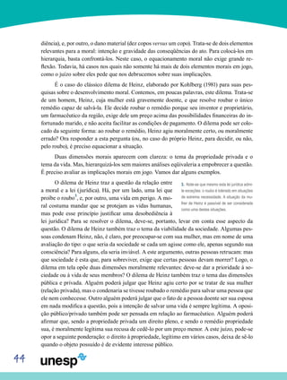 44
diência), e, por outro, o dano material (dez copos versus um copo). Trata-se de dois elementos
relevantes para a moral: intenção e gravidade das conseqüências do ato. Para colocá-los em
hierarquia, basta confrontá-los. Neste caso, o equacionamento moral não exige grande re-
flexão. Todavia, há casos nos quais não somente há mais de dois elementos morais em jogo,
como o juízo sobre eles pede que nos debrucemos sobre suas implicações.
É o caso do clássico dilema de Heinz, elaborado por Kohlberg (1981) para suas pes-
quisas sobre o desenvolvimento moral. Contemos, em poucas palavras, este dilema. Trata-se
de um homem, Heinz, cuja mulher está gravemente doente, e que resolve roubar o único
remédio capaz de salvá-la. Ele decide roubar o remédio porque seu inventor e proprietário,
um farmacêutico da região, exige dele um preço acima das possibilidades financeiras do in-
fortunado marido, e não aceita facilitar as condições de pagamento. O dilema pode ser colo-
cado da seguinte forma: ao roubar o remédio, Heinz agiu moralmente certo, ou moralmente
errado? Ora responder a esta pergunta (ou, no caso do próprio Heinz, para decidir, ou não,
pelo roubo), é preciso equacionar a situação.
Duas dimensões morais aparecem com clareza: o tema da propriedade privada e o
tema da vida. Mas, hierarquizá-los sem maiores análises eqüivaleria a empobrecer a questão.
É preciso avaliar as implicações morais em jogo. Vamos dar alguns exemplos.
O dilema de Heinz traz a questão da relação entre
a moral e a lei (jurídica). Há, por um lado, uma lei que
proíbe o roubo3
, e, por outro, uma vida em perigo. A mo-
ral costuma mandar que se protejam as vidas humanas,
mas pode esse princípio justificar uma desobediência à
lei jurídica? Para se resolver o dilema, deve-se, portanto, levar em conta esse aspecto da
questão. O dilema de Heinz também traz o tema da viabilidade da sociedade. Algumas pes-
soas condenam Heinz, não, é claro, por preocupar-se com sua mulher, mas em nome de uma
avaliação do tipo: o que seria da sociedade se cada um agisse como ele, apenas segundo sua
consciência? Para alguns, ela seria inviável. A este argumento, outras pessoas retrucam: mas
que sociedade é esta que, para sobreviver, exige que certas pessoas devam morrer? Logo, o
dilema em tela opõe duas dimensões moralmente relevantes: deve-se dar a prioridade à so-
ciedade ou à vida de seus membros? O dilema de Heinz também traz o tema das dimensões
pública e privada. Alguém poderá julgar que Heinz agiu certo por se tratar de sua mulher
(relação privada), mas o condenaria se tivesse roubado o remédio para salvar uma pessoa que
ele nem conhecesse. Outro alguém poderá julgar que o fato de a pessoa doente ser sua esposa
em nada modifica a questão, pois a intenção de salvar uma vida é sempre legítima. A oposi-
ção público/privado também pode ser pensada em relação ao farmacêutico. Alguém poderá
afirmar que, sendo a propriedade privada um direito pleno, e sendo o remédio propriedade
sua, é moralmente legítima sua recusa de cedê-lo por um preço menor. A este juízo, pode-se
opor a seguinte ponderação: o direito à propriedade, legítimo em vários casos, deixa de sê-lo
quando o objeto possuído é de evidente interesse público.
3. Note-se que mesmo esta lei jurídica admi-
te exceções: o roubo é tolerado em situações
de extrema necessidade. A situação da mu-
lher de Heinz é passível de ser considerada
como uma destas situações.
 