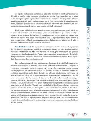 45
psicologiadodesenvolvimento
As rápidas análises que acabamos de apresentar mostram o quanto certas situações
dilemáticas contêm vários elementos e implicações morais. Parece-nos claro que o ‘saber
fazer’ moral pressupõe a capacidade de identificar tais elementos, de compará-los e hierar-
quizá-los, para decidir qual a melhor conduta moral. Sem este trabalho de equacionamento
moral, corre-se o grande risco de tomar decisões pouco refletidas, mais inspiradas por este-
reótipos de pensamento do que por uma genuína atividade intelectual.
Finalizemos sublinhando um ponto importante: o equacionamento moral não é um
exercício intelectual em vista de se chegar à ‘resposta certa’! Pensar que sempre há tal res-
posta seria dar prova de dogmatismo. O equacionamento moral é antes um método para
pensar, um método para eleger critérios para a ação. O equacionamento moral também é
uma forma por intermédio da qual as pessoas podem dialogar entre si sobre a moral, sobre o
melhor a ser feito, sobre o que é tolerável, e o que não é.
Sensibilidade moral. Até agora, falamos dos conhecimentos morais e da capacidade
de, em situações dilemáticas, identificar os elementos morais em jogo, analisar suas im-
plicações, e hierarquizá-los. Mas tudo não está dito assim, pois há situações nas quais os
elementos morais não são explícitos. Nesses casos, portanto, é necessário, antes do trabalho
de equacionamento, perceber a presença de elementos moralmente relevantes. A esta capaci-
dade damos o nome de sensibilidade moral.
Para melhor compreendermos o que estamos chamando de sensibilidade moral, com-
paremos duas situações. A primeira é a do dilema de Heinz, analisado acima. A segunda é:
vemos uma pessoa pobre na rua (pensamos que é pobre pelas roupas que veste) e, sem que
ela nos peça nada, lhe damos uma esmola. Na primeira situação, os elementos morais são
explícitos: a questão do roubo, da lei, da vida a ser salva, da relação íntima entre Heinz e a
pessoa que se quer salvar, etc. A segunda situação é, aparentemente, também muito clara: há
uma pessoa pobre e dar-lhe uma moeda é dar prova de caridade. Porém, podemos nos per-
guntar se tal doação é sempre boa. Ora, muitas pessoas sentem-se humilhadas por receberem
esmolas. Logo, o ato ‘caridoso’ pode ter um efeito contrário ao pretendido: ao invés de ajudar
ou reconfortar, ele humilha. Todavia, este possível efeito humilhante não está claramente
colocado na situação, pois o que mais aparece é o aspecto material da pobreza. É por esta ra-
zão que, em casos como este, é necessária uma sensibilidade moral, ou seja, a capacidade de
detectar dimensões morais encobertas, não óbvias. No caso da situação da esmola, a melhor
solução moral certamente seria a de conversar com a pessoa pobre, perguntar-lhe se quer al-
guma coisa e, em caso de reposta positiva, perguntar-lhe o que quer. Uma das características
cruciais da sensibilidade moral é, justamente, procurar inferir ou conhecer as singularidades
de cada pessoa.
 