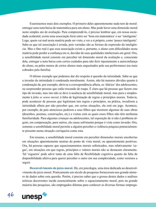 46
Examinemos mais dois exemplos. O primeiro deles aparentemente nada tem de moral:
entregar uma nota baixa de matemática para um aluno. Mas pode haver uma dimensão moral
neste simples ato de avaliação. Para compreendê-lo, é preciso lembrar que, em nossa socie-
dade ocidental, existe uma associação forte entre ser ‘bom em matemática’ e ser ‘inteligente’.
Logo, quem vai mal nesta matéria pode ser visto, e ver a si próprio, como ‘pouco inteligente’.
Sabe-se que tal associação é errada, pois variadas são as formas de expressão da inteligên-
cia. Mas o fato real é que essa associação existe e, portanto, o aluno com dificuldades nesta
matéria pode perder a confiança em si, duvidar de suas qualidades intelectuais em geral. Ora,
a sensibilidade moral consiste em perceber tal dimensão moral da avaliação e, consciente
dela, entregar a nota baixa com certos cuidados para não ferir injustamente a autoconfiança
do aluno, ou pelos menos de certos alunos mais angustiados pela sua performance (ou mais
cobrados pela família).
O último exemplo que podemos dar diz respeito à questão da intimidade. Sabe-se que
a invasão da intimidade é condenada moralmente. Assim, não há maiores dúvidas quanto à
condenação de, por exemplo, abrir-se a correspondência alheia, os ‘diários’ dos adolescentes,
ou surpreender pessoas que estão trocando de roupa. É claro que há pessoas que fazem este
tipo de invasão, mas isto não se deve à ausência de sensibilidade moral, mas pura e simples-
mente à falta se senso moral, à falta de legitimação de regras e princípios morais. Todavia,
pode acontecer de pessoas que legitimam tais regras e princípios, na prática, invadirem a
intimidade alheia por não perceber que, em certas situações, ela está em jogo. Acontece,
por exemplo, de pais atenciosos pedirem a seus filhos que mostrem algumas de suas obras
(desenhos, poemas, construções, etc.) a visitas com as quais esses filhos não têm nenhuma
familiaridade. Para algumas crianças ou adolescentes, tal exposição de si não é problema al-
gum; em compensação, para outros, ela causa sofrimento porque é vista como invasão. Ora,
somente a sensibilidade moral permite a alguém perceber a violência psíquica potencialmen-
te presente numa situação corriqueira como esta.
Em resumo, a sensibilidade moral consiste em perceber dimensões morais encobertas
em situações aparentemente neutras do ponto de vista moral, ou aparentemente positivas.
Ora, há pessoas capazes que equacionamentos morais sofisticados, mas relativamente ‘ce-
gas’, em situações em que regras, princípios e valores morais não se destacam claramente.
Tal ‘cegueira’ pode advir tanto de uma falta de flexibilidade cognitiva quanto da falta de
disponibilidade afetiva para querer perceber o outro em sua complexidade, como veremos a
seguir.
Desenvolvimento do juízo moral. Há, em psicologia, uma área dedicada ao desenvol-
vimento do juízo moral. Praticamente um século de pesquisas forneceram-nos grande núme-
ro de dados sobre esta questão. Porém, é preciso saber que o grosso destes dados e análises
teóricas decorrentes incide essencialmente sobre o equacionamento moral, pois na grande
maioria das pesquisas, são empregados dilemas para conhecer as diversas formas emprega-
 