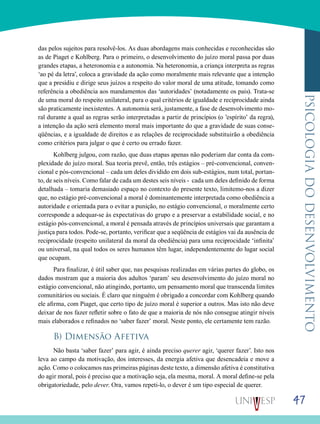 47
psicologiadodesenvolvimento
das pelos sujeitos para resolvê-los. As duas abordagens mais conhecidas e reconhecidas são
as de Piaget e Kohlberg. Para o primeiro, o desenvolvimento do juízo moral passa por duas
grandes etapas, a heteronomia e a autonomia. Na heteronomia, a criança interpreta as regras
‘ao pé da letra’, coloca a gravidade da ação como moralmente mais relevante que a intenção
que a presidiu e dirige seus juízos a respeito do valor moral de uma atitude, tomando como
referência a obediência aos mandamentos das ‘autoridades’ (notadamente os pais). Trata-se
de uma moral do respeito unilateral, para o qual critérios de igualdade e reciprocidade ainda
são praticamente inexistentes. A autonomia será, justamente, a fase de desenvolvimento mo-
ral durante a qual as regras serão interpretadas a partir de princípios (o ’espírito’ da regra),
a intenção da ação será elemento moral mais importante do que a gravidade de suas conse-
qüências, e a igualdade de direitos e as relações de reciprocidade substituirão a obediência
como critérios para julgar o que é certo ou errado fazer.
Kohlberg julgou, com razão, que duas etapas apenas não poderiam dar conta da com-
plexidade do juízo moral. Sua teoria prevê, então, três estágios – pré-convencional, conven-
cional e pós-convencional – cada um deles dividido em dois sub-estágios, num total, portan-
to, de seis níveis. Como falar de cada um destes seis níveis - cada um deles definido de forma
detalhada – tomaria demasiado espaço no contexto do presente texto, limitemo-nos a dizer
que, no estágio pré-convencional a moral é dominantemente interpretada como obediência a
autoridade e orientada para o evitar a punição, no estágio convencional, o moralmente certo
corresponde a adequar-se às expectativas do grupo e a preservar a estabilidade social, e no
estágio pós-convencional, a moral é pensada através de princípios universais que garantam a
justiça para todos. Pode-se, portanto, verificar que a seqüência de estágios vai da ausência de
reciprocidade (respeito unilateral da moral da obediência) para uma reciprocidade ‘infinita’
ou universal, na qual todos os seres humanos têm lugar, independentemente do lugar social
que ocupam.
Para finalizar, é útil saber que, nas pesquisas realizadas em várias partes do globo, os
dados mostram que a maioria dos adultos ‘param’ seu desenvolvimento do juízo moral no
estágio convencional, não atingindo, portanto, um pensamento moral que transcenda limites
comunitários ou sociais. É claro que ninguém é obrigado a concordar com Kohlberg quando
ele afirma, com Piaget, que certo tipo de juízo moral é superior a outros. Mas isto não deve
deixar de nos fazer refletir sobre o fato de que a maioria de nós não consegue atingir níveis
mais elaborados e refinados no ‘saber fazer’ moral. Neste ponto, ele certamente tem razão.
B) Dimensão Afetiva
Não basta ‘saber fazer’ para agir, é ainda preciso querer agir, ‘querer fazer’. Isto nos
leva ao campo da motivação, dos interesses, da energia afetiva que desencadeia e move a
ação. Como o colocamos nas primeiras páginas deste texto, a dimensão afetiva é constitutiva
do agir moral, pois é preciso que a motivação seja, ela mesma, moral. A moral define-se pela
obrigatoriedade, pelo dever. Ora, vamos repeti-lo, o dever é um tipo especial de querer.
 