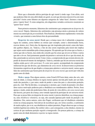 48
Dizer que a dimensão afetiva participa do agir moral é ainda vago. Com efeito, será
que podemos falar de uma afetividade em geral, ou será que devemos descrevê-la com mais
precisão? Assim como falamos em algumas categorias do ‘saber fazer’, faremos o mesmo
para o ‘querer fazer’. E como categorias, nós elegeremos variados sentimentos essenciais ao
‘querer fazer’ moral.
Num primeiro momento, falaremos dos sentimentos que comparecem no despertar do
senso moral. Depois, falaremos dos sentimentos cuja presença atesta a presença de valores
morais na construção da personalidade. Para finalizar, abordaremos rapidamente o tema das
virtudes, que remetem a uma leitura ética da personalidade.
Despertar do senso moral. Desde que a criança nasce ela é submetida a pequenas
regras de conduta, certos hábitos ou rotinas (por exemplo, comer a determinadas horas,
escovar dentes, etc.). Entre elas, há algumas que são inspiradas pela moral, como não bater,
não quebrar objetos, etc. Todavia, o fato de elas serem inspiradas pela moral não implica
que sejam assim entendidas pela criança pequena. Ela aprende que há coisas que se fazem, e
outras que não se fazem, mas ainda não concebe que há coisas que devem ser feitas e outras
que não o devem. Será justamente quando ela penetrar o universo do dever que ela estará, de
fato, penetrando no universo moral. Como vimos, a compreensão de que existem deveres de-
pende do desenvolvimento da inteligência. Todavia, entender que há um universo moral não
implica ainda querer dele participar. É a este novo querer, acompanhado da compreensão
intelectual do que são deveres, que chamamos de senso moral. Já descrevemos as primeiras
ferramentas cognitivas de que dispõe a criança para adentrar o universo moral, vamos agora
falar dos sentimentos que fazem parte do despertar do senso moral, que ocorre por volta dos
quatro anos de idade.
Medo e apego. Para alguns autores, como Freud (1923/sem data), antes dos seis, sete
anos de idade, a criança obedece às regras morais apenas movida pelo medo: por um lado,
medo das punições, e, por outro, medo de perder o amor dos pais e a decorrente proteção,
para ela, vital. Não há dúvidas, e as pesquisas o atestam, que o medo da punição e do aban-
dono exerce motivação poderosa para a obediência aos mandamentos adultos. Porém, fosse
apenas o medo, ainda não poderíamos falar, do ponto de vista afetivo, em senso moral, pois
não haveria, por parte da criança, uma vontade especial de participar de um universo moral.
Para que se possa falar em despertar do senso moral, é preciso identificar, na criança peque-
na, uma obediência voluntária, ou seja, não causada (apenas) pelo medo da punição e do
abandono. Ora, outros autores, entre eles Piaget, verificaram que tal obediência voluntária
existe na criança pequena. Sem deixar de reconhecer que, em várias ocasiões, o sentimento
do medo explica, por si só, sua obediência às ordens parentais, Piaget observou que a criança
também legitima tais ordens, lhe confere valor, e, por conseguinte, a elas obedece, mesmo na
certeza de que nenhuma punição seguirá a transgressão. Em poucas palavras, a criança de
quatro anos de idade demonstra respeitar as regras morais.
 