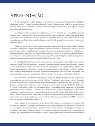 55
Apresentação
A palavra que define o significado para o oferecimento de um curso de Pedagogia na modalidade a
distância é “desafio”. Para a Universidade Estadual Paulista – Unesp encarar desafios já faz parte de sua
história, diante de seu compromisso com uma Educação Superior de qualidade, com especial vocação
para a formação de professores.
Os tempos modernos, entretanto, conduzem-nos a novos contextos e a sociedade brasileira, de
maneira justa, cobra-nos ações que venham ao encontro de um cenário que requer um repensar sobre
as possibilidades de oferta de educação superior de qualidade, diante de tantas dificuldades a serem
superadas por um Brasil que pretende alcançar níveis de vida compatíveis com nosso potencial de
desenvolvimento.
Diante do que se coloca como compromissos para a construção de um Brasil melhor, a Unesp
de maneira responsável e organizada trabalha no sentido de continuar a oferecer seus serviços com fiel
propósito de contribuir para a Educação brasileira. Para isso, investe de maneira intensa na tríade Ensino-
Pesquisa-Extensão, sendo uma das principais Universidades brasileiras na produção do conhecimento,
na formação de recursos humanos qualificados e competentes, além da ampla inserção social, por meio
dos projetos de extensão, nas diversas regiões do Estado de São Paulo.
A recente história da Unesp mostra a maneira como ela se organizou para chegar até o presente
momento. Desde 2005 a comunidade Unespiana vem discutindo em todas as suas instâncias e fóruns
o uso das tecnologias no processo educacional. Em 2006 aprovou sua regulamentação interna para
iniciativas de educação a distância, tornando-se uma das primeiras universidades brasileiras a adotar
uma orientação amplamente avaliada pela comunidade universitária sobre o assunto. Atualmente, esta
regulamentação serve como norteadora de todas as iniciativas da Unesp na modalidade a distância.
No mesmo ano, a Pró-Reitoria de Graduação iniciou um trabalho pioneiro com um programa de
capacitação de seus professores por meio das “Oficinas Pedagógicas”, que visavam oferecer formação
contínua aos professores da Universidade que voluntariamente se apresentavam para participar. Este
programa foi de tamanha relevância para a Unesp que culminou com a criação do Núcleo de Estudos
e Práticas Pedagógicas – NEPP, um reconhecimento da Universidade para a importância de formação
permanente de seus professores. A iniciativa fez com que o nosso corpo docente passasse a refletir sobre
sua prática pedagógica e buscar novas metodologias e recursos. Os reflexos do trabalho já são visíveis
com os relatos de professores e alunos sobre os avanços acadêmicos, muitos deles refletidos nos próprios
instrumentos oficiais de avaliação, como nossa constante melhoria de desempenho no ENADE e em outros
instrumentos de avaliação da sociedade civil.
Outro aspecto a ser considerado é que desde 2005, graças aos constantes investimentos da
Reitoria, por meio da Pró-Reitoria de Graduação, com especial destaque ao “Programa de Melhoria
da Graduação”, são disponibilizados recursos financeiros para melhoria e ampliação de materiais e
tecnologias para nossos docentes e alunos. Um importante indicador dessas inovações implantadas na
Unesp é que atualmente mais de um terço de nossos alunos e professores utilizam ambientes virtuais
 