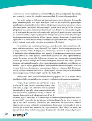 50
sentimentos de outrem (definição do Dicionário Houais). Um caso importante de simpatia,
para a moral, é a compaixão, entendida como capacidade de compartilhar a dor alheia.
Isto posto, verifica-se facilmente que a simpatia, assim como a definimos, desempenha
papel importante para a ação moral. Em alguns casos, ela não é necessária: por exemplo,
quando agimos respeitando direitos alheios, não precisamos nos comover com os estados
afetivos da pessoa contemplada. Em compensação, quando não se trata de direitos, tal como-
ção pode ser necessária, para nos mobilizarmos em vista de suprir as necessidades singula-
res de uma pessoa. Por exemplo, podemos perceber a tristeza de alguém, termos simpatia por
ela e, em conseqüência, agirmos para consolar este alguém. É claro que uma pessoa incapaz
de comover-se com os sentimentos alheios, incapaz, portanto, de simpatia, freqüentemente
agirá como se as outras pessoas não existissem na sua singularidade (mas uma pessoa assim
poderá ser justa, pois a justiça remete ao reconhecimento de direitos).
Se aceitarmos que a simpatia corresponde a uma dimensão afetiva moralmente rele-
vante (sua falta acarretando uma vida moral ‘fria’, e pobre), devemos nos perguntar se as
crianças pequenas, em fase do despertar do senso moral, a possuem. A resposta é claramen-
te dada pelas observações cotidianas: sim, acontece de as crianças comoverem-se com os
estados afetivos das outras pessoas, sensibilizarem-se com a dor alheia e participarem da
alegria das pessoas em sua volta. É claro que a simpatia que experimentam tem caraterística
infantis, que mudarão ao longo do desenvolvimento (ver Conclusões), mas o fato é que esta
dimensão afetiva da ação moral já está presente, e pouco tem relação com a obediência à au-
toridade Logo, ao lado do apego e do medo, parece-nos lícito destacar a simpatia. Aliás, não
somente lícito como absolutamente necessário, pois é graças a esta capacidade de comover-
se com os estados afetivos alheios que a criança começa a prestar atenção às necessidades
das outras pessoas e mobilizar-se para supri-las (La Taille, 2006).
Dito de outra forma, no universo moral da criança pequena não são os direitos alheios
que são concebidos e respeitados, mas sim as necessidades singulares das outras pessoas.
Culpa. O que acabamos de escrever nos leva ao
sentimento de culpa, que será importante durante toda a
vida moral. A culpa é um sentimento penoso decorrente
da realização de uma ação, ou de uma intenção de ação,
considerada errada, condenável. Ou seja, a culpa é a dor
psíquica decorrente seja do não cumprimento de um de-
ver moral, seja da consciência de se ter feito algo de errado a alguém (magoado uma pessoa,
por exemplo)4
. Logo, culpa é o que a pessoa sente quando percebe que agiu ou pensou em
agir de uma forma inaceitável. Note-se que, para sentir culpa, não é necessária a recrimi-
nação social, pois este sentimento nasce justamente de uma auto-recriminação. E note-se
também que a ausência do sentimento de culpa atesta uma ‘frieza’ afetiva em relação aos
deveres morais. Pode muito bem acontecer de alguém ter habilidade intelectual para saber
4. Às vezes, fala-se em sentimento de culpa
como resultado de fracassos em geral (por
exemplo, sentir-se culpado por não ter tido
sucesso num exame). Mas aqui interessa-
nos apenas a culpa claramente relacionada
aos deveres morais.
 