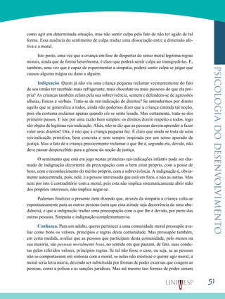 51
psicologiadodesenvolvimento
como agir em determinada situação, mas não sentir culpa pelo fato de não ter agido de tal
forma. Essa ausência do sentimento de culpa traduz uma dissociação entre a dimensão afe-
tiva e a moral.
Isto posto, uma vez que a criança em fase de despertar do senso moral legitima regras
morais, ainda que de forma heterônoma, é claro que poderá sentir culpa ao transgredi-las. E,
também, uma vez que é capaz de experimentar a simpatia, poderá sentir culpa se julgar que
causou alguma mágoa ou dano a alguém.
Indignação. Quem já não viu uma criança pequena reclamar veementemente do fato
de seu irmão ter recebido mais refrigerante, mais chocolate ou mais passeios do que ela pró-
pria? As crianças também zelam pela sua sobrevivência, sentem e defendem-se de agressões
alheias, físicas e verbais. Trata-se de reivindicação de direitos? Se entendermos por direito
aquilo que se generaliza a todos, ainda não podemos dizer que a criança entenda tal noção,
pois ela costuma reclamar apenas quando ela se sente lesada. Mas certamente, trata-se dos
primeiro passos. E isto por uma razão bem simples: os direitos dizem respeito a todos, logo
são objeto de legítima reivindicação. Aliás, não se diz que as pessoas devem aprender a fazer
valer seus direitos? Ora, é isto que a criança pequena faz. É claro que ainda se trata de uma
reivindicação primitiva, bem concreta e nem sempre inspirada por um senso apurado de
justiça. Mas o fato de a criança precocemente reclamar o que lhe é, segundo ela, devido, não
deve passar despercebido para a gênese da noção de justiça.
O sentimento que está em jogo nestas primeiras reivindicações infantis pode ser cha-
mado de indignação decorrente da preocupação com o bem estar próprio, com a posse de
bens, com o reconhecimento do mérito próprio, com a sobrevivência. A indignação é, obvia-
mente autocentrada, pois, nele, é a pessoa interessada que está em foco, e não as outras. Mas
nem por isto é contraditório com a moral, pois esta não implica sistematicamente abrir mão
dos próprios interesses, não implica negar-se.
Podemos finalizar o presente item dizendo que, através da simpatia a criança volta-se
espontaneamente para as outras pessoas (sem que esta atitude seja decorrência de uma obe-
diência), e que a indignação traduz uma preocupação com o que lhe é devido, por parte das
outras pessoas. Simpatia e indignação complementam-se.
Confiança. Para um adulto, querer pertencer a uma comunidade moral pressupõe ava-
liar como bons os valores, princípios e regras desta comunidade. Mas pressupõe também,
em certa medida, avaliar que as pessoas que participam desta comunidade, pelo menos na
sua maioria, são pessoas moralmente boas, no sentido em que pautam, de fato, suas condu-
tas pelos referidos valores, princípios regras. Se tal não fosse o caso, ou seja, se as pessoas
não se comportassem em sintonia com a moral, se nelas não existisse o querer agir moral, a
moral seria letra morta, devendo ser substituída por formas de poder externas que coagem as
pessoas, como a polícia e as sanções jurídicas. Mas até mesmo tais formas de poder seriam
 