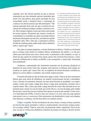 52
suspeitas, pois não haveria garantia de que as pessoas
responsáveis por elas realmente agiriam inspiradas pela
moral. Em uma palavra, para querer participar de uma
comunidade moral, é desejável haver o sentimento de
confiança nas demais pessoas que dela participam5
. Não
estamos querendo dizer com isto que a ausência do sen-
timento de confiança justifique condutas contrárias à mo-
ral. Não é porque ninguém é justo que temos autorização
de sermos injustos. Há pessoas que, mesmo vivendo em
comunidades ou sociedades nas quais um grande número
de pessoas desrespeita seus deveres, permanecem agindo
inspirados neles. Mas é fato que a experiência contínua
de falta de confiança pode acabar tendo efeitos deletérios
sobre o ‘querer agir’ moral.
Ora, para as crianças pequenas, o mesmo fenômeno se observa. Verifica-se facilmente
que as crianças estão atentas às condutas alheias, notadamente dos adultos, e se elas per-
cebem que estes dizem uma coisa e fazem outra, ou prometem e não cumprem, ou seja, se
observam que, apesar de existirem boas regras, parece não existirem boas pessoas, o senti-
mento de confiança não se instala, ou definha, e, por conseguinte, o ‘querer agir’ moral pode
ficar prejudicado.
Acabamos a apresentação dos sentimentos presentes (ou de presença desejável) no
despertar do senso moral. Entre eles, simpatia, auto-interesse e confiança serão sempre ne-
cessários ao ‘querer agir’ moral. Eles vão, na seqüência do desenvolvimento, modificar-se,
aplicar-se a novos objetos e conteúdos, mas estarão sempre presentes.
O mesmo não pode ser dito da fusão entre apego e medo. Trata-se de dois sentimentos
básicos para uma moral da obediência, do respeito exclusivamente devido a autoridades.
Com o advento da autonomia, portanto, de uma moral baseada na igualdade e na recipro-
cidade, a fusão entre medo e apego deve deixar o lugar para sentimentos coerentes com o
respeito mútuo. Não, é claro, que medo e apego deixarão de existir. Mas deixarão de ser im-
portantes para a moral: no caso do medo, por razões óbvias, e no caso do apego, pelo simples
fato de que a moral não reza que tratemos bem apenas as pessoas que amamos. Como escre-
ve Comte-Sponville (1996), a moral é mais um simulacro de amor, pois ela exige agirmos
com outrem como se o amássemos. Dois sentimentos vão desabrochar e, junto com simpatia,
auto-interesse e confiança, vão dar base afetiva às condutas morais.
Culpa e vergonha. Na fase do despertar do senso moral, a criança começa a penetrar
no universo das regras, princípios e valores e, reciprocamente, este universo começa a pene-
trar na psique infantil. Todavia, nesta fase, tal penetração ainda é superficial. Ela já existe,
uma vez que se verifica uma obediência voluntária da criança em relação a deveres morais;
5. Não estamos longe de pensar que, hoje,
no mundo ocidental, há uma profunda crise
de confiança moral. A tendência é ver o outro
como possível hipócrita, como alguém exclu-
sivamente centrado nos seus próprios interes-
ses, uma tendência a enxergar a maioria dos
políticos como desonestos, a polícia como
corrupta, a educação como mero comércio, e
também a tendência de ver a si mesmo com
em constante risco, sob a necessidade de
não confiar em ninguém para não ser prejudi-
cado, e no ‘direito’ de se proteger, mesmo se
em detrimento do outro. Ora, na ausência de
confiança mútua, a moral não tem lugar real
para existir, alimentar-se e desenvolver-se,
pois ela pressupõe, além de suas formula-
ções verbais, a presença de seres morais.
 