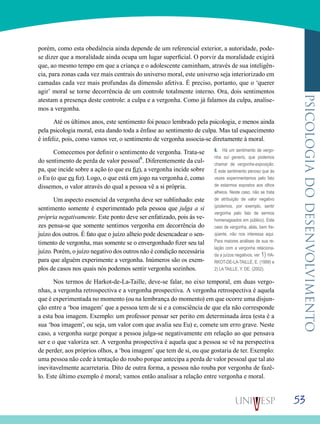 53
psicologiadodesenvolvimento
porém, como esta obediência ainda depende de um referencial exterior, a autoridade, pode-
se dizer que a moralidade ainda ocupa um lugar superficial. O porvir da moralidade exigirá
que, ao mesmo tempo em que a criança e o adolescente caminham, através de sua inteligên-
cia, para zonas cada vez mais centrais do universo moral, este universo seja interiorizado em
camadas cada vez mais profundas da dimensão afetiva. É preciso, portanto, que o ‘querer
agir’ moral se torne decorrência de um controle totalmente interno. Ora, dois sentimentos
atestam a presença deste controle: a culpa e a vergonha. Como já falamos da culpa, analise-
mos a vergonha.
Até os últimos anos, este sentimento foi pouco lembrado pela psicologia, e menos ainda
pela psicologia moral, esta dando toda a ênfase ao sentimento de culpa. Mas tal esquecimento
é infeliz, pois, como vamos ver, o sentimento de vergonha associa-se diretamente à moral.
Comecemos por definir o sentimento de vergonha. Trata-se
do sentimento de perda de valor pessoal6
. Diferentemente da cul-
pa, que incide sobre a ação (o que eu fiz), a vergonha incide sobre
o Eu (o que eu fiz). Logo, o que está em jogo na vergonha é, como
dissemos, o valor através do qual a pessoa vê a si própria.
Um aspecto essencial da vergonha deve ser sublinhado: este
sentimento somente é experimentado pela pessoa que julga a si
própria negativamente. Este ponto deve ser enfatizado, pois às ve-
zes pensa-se que somente sentimos vergonha em decorrência do
juízo dos outros. É fato que o juízo alheio pode desencadear o sen-
timento de vergonha, mas somente se o envergonhado fizer seu tal
juízo. Porém, o juízo negativo dos outros não é condição necessária
para que alguém experimente a vergonha. Inúmeros são os exem-
plos de casos nos quais nós podemos sentir vergonha sozinhos.
Nos termos de Harkot-de-La-Taille, deve-se falar, no eixo temporal, em duas vergo-
nhas, a vergonha retrospectiva e a vergonha prospectiva. A vergonha retrospectiva é aquela
que é experimentada no momento (ou na lembrança do momento) em que ocorre uma disjun-
ção entre a ‘boa imagem’ que a pessoa tem de si e a consciência de que ela não corresponde
a esta boa imagem. Exemplo: um professor pensar ser perito em determinada área (esta é a
sua ‘boa imagem’, ou seja, um valor com que avalia seu Eu) e, comete um erro grave. Neste
caso, a vergonha surge porque a pessoa julga-se negativamente em relação ao que pensava
ser e o que valoriza ser. A vergonha prospectiva é aquela que a pessoa se vê na perspectiva
de perder, aos próprios olhos, a ‘boa imagem’ que tem de si, ou que gostaria de ter. Exemplo:
uma pessoa não cede à tentação do roubo porque antecipa a perda de valor pessoal que tal ato
inevitavelmente acarretaria. Dito de outra forma, a pessoa não rouba por vergonha de fazê-
lo. Este último exemplo é moral; vamos então analisar a relação entre vergonha e moral.
6. Há um sentimento de vergo-
nha sui generis, que podemos
chamar de vergonha-exposição.
É este sentimento penoso que às
vezes experimentamos pelo fato
de estarmos expostos aos olhos
alheios. Neste caso, não se trata
de atribuição de valor negativo
(podemos, por exemplo, sentir
vergonha pelo fato de sermos
homenageados em público). Este
caso de vergonha, aliás, bem fre-
qüente, não nos interessa aqui.
Para maiores análises de sua re-
lação com a vergonha relaciona-
da a juízos negativos, ver 1) HA-
RKOT-DE-LA-TAILLE, E. (1999) e
2) LA TAILLE, Y. DE. (2002).
 
