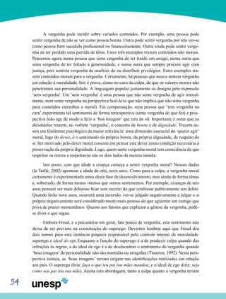 54
A vergonha pode incidir sobre variados conteúdos. Por exemplo, uma pessoa pode
sentir vergonha de não se ver como pessoa bonita. Outra pode sentir vergonha por não ver-se
como pessoa bem sucedida profissional ou financeiramente. Outra ainda pode sentir vergo-
nha de ter perdido uma partida de tênis. Estes três exemplos trazem conteúdos não morais.
Pensemos agora numa pessoa que sinta vergonha de ter traído um amigo, numa outra que
sinta vergonha de ter faltado à generosidade, e numa outra que sempre procure agir com
justiça, pois sentiria vergonha de usufruir de ou distribuir privilégios. Estes exemplos tra-
zem conteúdos morais para a vergonha. Certamente, há pessoas que nunca sentem vergonha
em relação à moralidade. Isto é prova, como no caso da culpa, de que os valores morais não
penetraram sua personalidade. A linguagem popular justamente os designa pela expressão
‘sem vergonha’. Um ‘sem vergonha’ é uma pessoa que não sente vergonha de agir imoral-
mente, nem sente vergonha na perspectiva fazê-lo (o que não implica que não sinta vergonha
para conteúdos estranhos a moral). Em compensação, uma pessoa que ‘tem vergonha na
cara’ experimenta tal sentimento de forma retrospectiva (sente vergonha do que fez) e pros-
pectiva (não age de modo a ferir a ‘boa imagem’ que tem de si). Importante é notar que os
dicionários trazem, no verbete ‘vergonha’, o conceito de honra e de dignidade. Trazem as-
sim um fenômeno psicológico da maior relevância: uma dimensão essencial do ‘querer agir’
moral, logo do dever, é o sentimento da própria honra, da própria dignidade, de respeito de
si. Ser motivado pelo dever moral consiste em pensar este dever como condição necessária à
preservação da própria dignidade. Logo, quem sente vergonha moral tem consciência de que
respeitar os outros e respeitar-se são os dois lados da mesma moeda.
Isto posto, com que idade a criança começa a sentir vergonha moral? Nossos dados
(la Taille, 2002) apontam a idade de oito, nove anos. Como para a culpa, a vergonha moral
certamente é experimentada antes desta fase de desenvolvimento, mas ainda de forma tênue
e, sobretudo, de forma menos intensa que outros sentimentos. Por exemplo, crianças de seis
anos pensam ser mais doloroso ficar sem recreio do que confessar publicamente um delito.
Quando terão nove anos, ocorrerá uma inversão: ver-se julgado negativamente e julgar a si
próprio negativamente será considerado muito mais penoso do que agüentar um castigo que
priva de prazer momentâneo. Quanto aos fatores que explicam a gênese da vergonha, pode-
se dizer o que segue.
Embora Freud, e a psicanálise em geral, fale pouco de vergonha, este sentimento não
deixa de ser previsto na constituição do superego. Devemos lembrar aqui que Freud deu
dois nomes para esta instância psíquica responsável pelo controle interno da moralidade:
superego e ideal do ego Enquanto a função do superego é a de produzir culpa quando das
infrações às regras, a do ideal de ego é a de desencadear o sentimento de vergonha quando
‘boas imagens’ de personalidade não são mantidas ou atingidas (Tisseron, 1992). Nesta pers-
pectiva teórica, as ‘boas imagens’ teriam origem nas identificações realizadas em relação
aos pais. O superego diria: faça o que teu pai (ou mãe) mandou; e o ideal de ego diria: seja
como seu pai (ou sua mãe). Aceita esta abordagem, tanto a culpa quanto a vergonha teriam
 
