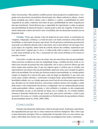 55
psicologiadodesenvolvimento
fontes inconscientes. Mas podemos também pensar numa perspectiva complementar: a ver-
gonha seria decorrência da paulatina interiorização dos olhares judicativos alheios. Assim,
numa sociedade que cultiva valores como o dinheiro e a glória, a probabilidade de sentir
vergonha de ser pobre e anônimo será maior do que a probabilidade de sentir vergonha por
não agir moralmente. Freud afirmava que a capacidade de experimentar a culpa era apenas
uma possibilidade do desenvolvimento; o mesmo pode-se dizer da vergonha. O desenvolvi-
mento intelectual e afetivo da moral é uma virtualidade, não um desenrolar mecânico de um
programa inato.
Virtudes. Vimos que, durante a fase do despertar do senso moral, os sentimentos de
‘simpatia’, indignação, confiança, e a fusão do amor e do medo constituem a base afetiva da
moralidade, as motivações do querer agir moral. Os três primeiros sentimentos permanecem
exercendo sua influência durante toda a vida moral, mas os dois últimos vão dar lugar à for-
ça da culpa e da vergonha, ambos fonte de controle interno das condutas, responsáveis por
este ‘querer fazer’ singular que é o dever. A culpa incide sobre as ações e a vergonha sobre
o valor moral atribuído ao Eu. Ora, o sentimento do valor moral atribuído ao Eu remete ao
tema das virtudes.
Com efeito, virtudes são traços de caráter, elas são uma leitura ética da personalidade.
Tema moral por excelência na ética da Antigüidade Grega, e também da ética cristã, as vir-
tudes (com exceção da justiça) têm sido esquecidas. Isto se deve a diversos fatores que não
temos espaço para analisar aqui. O que nos importa agora é verificar que as virtudes, por
representarem uma leitura ética da personalidade, aparecem como uma coroação da gênese
afetiva da moralidade. Por um lado, por dizerem respeito à personalidade, as virtudes podem
compor as imagens de si através das quais, cada um julga sua dignidade. E, por outro, por
serem quase sempre referidas a sentimentos (coragem/medo, generosidade/auto-interesse,
humildade/vaidade, etc.), as virtudes aparecem como fruto de um esforço para superar afetos
que, deixados em seu estado primitivo, motivariam condutas imorais: por exemplo, o medo
pode causar o não cumprimento dos deveres, a indignação, sem ser compensada pela justiça
e pela generosidade, reforça o egoísmo, o valor atribuído a si próprio, se não compensado
pela humildade, ou seja, se não referido em ideais, traz a vaidade, etc. As virtudes também
remetem à dimensão intelectual do agir moral, pois, para serem cultivadas, a razão é guia
necessário. Em suma, as virtudes correspondem ao fortalecimento do que podemos chamar
de personalidade moral (La Taille, 2000, 2006).
Conclusões
Tratamos das dimensões intelectuais e afetivas da ação moral. Analisamos cada dimen-
são separadamente por que esta é a única maneira de torná-las inteligíveis. Mas o fato é que
as duas dimensões interagem. Para se compreender tal interação, deve-se evitar colocar cog-
nição e afetividade num mesmo saco, evitar fazer um amálgama entre razão e sentimento.
 