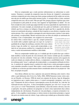 56
Deve-se compreender que a razão permite redimensionar ou redirecionar os senti-
mentos. Tomemos o exemplo da compaixão (uma das formas da ‘simpatia’): costumamos
sentimos compaixão por uma criança que chora, porque acabaram de lhe roubar um sorvete,
mas não por um adulto que chora pelas mesmas razões. A variação afetiva é clara: sentimos
compaixão num caso, não no outro. Mas por quê? Ora, porque julgamos legítimo uma crian-
ça desesperar-se pela perda do sorvete, mas negamos tal legitimidade ao adulto7
. Eis um
bom exemplo de como a razão (que julga) interfere na nossa capacidade de experimentar um
sentimento. Um outro exemplo, já comentado por nós, pode ser lembrado: o auto-interesse
infantil, que leva a criança a se indignar e brigar por aquilo que lhe é, segundo ela, devido,
tornar-se-á sentimento de justiça, vontade de fazer respeitar os seus direitos e respeitar os das
outras pessoas. Ora, o que explica a passagem do auto-interesse para a justiça é uma opera-
ção racional, a reciprocidade. Mesmo raciocínio deve ser feito em relação ao sentimento de
confiança. Com a reciprocidade, esta exigência de conservação
de valores feita a outrem (fazer o que diz, cumprir promessas)
vai incidir sobre o próprio sujeito que vai exigir de si próprio a
qualidade de ser digno de confiança, coerente e fiel a seus valores
morais, Logo, do confiar vai nascer, pela reciprocidade, a von-
tade de ser uma pessoa confiável (e a vergonha de não ser). Em
suma, a razão incessantemente modifica a afetividade.
Deve-se compreender também que, se é verdade que não se pode dizer que a afetivi-
dade modifica a razão do ponto de vista estrutural, não é menos verdade que ela a modifica
do ponto de vista dos conteúdos. Vimos que a falta de simpatia acarreta certa cegueira da
razão em relação aos estados afetivos alheios, e compromete a sensibilidade moral. A falta
de confiança pode ‘travar’ a aplicação da reciprocidade e a conseqüente atribuição de direi-
tos. A ausência de vergonha moral e ausência de culpa levam a razão preocupar-se apenas
com conteúdos estranhos à moral. Mais ainda: a moral somente será objeto de assimilação
e reflexão se os deveres que dela emanam forem considerados dentro de um projeto de ‘vida
boa’, um projeto desejado.
Esta última reflexão nos leva a apreciar uma possível diferença entre moral e ética
sobre a qual dedicamos dois livros (La Taille, 2006, 2009).Chamamos (como vários auto-
res na Filosofia, ver Ricoeur, 1990) de moral um conjunto de deveres, logo de obrigações
ou imperativos que o sujeito coloca para si. A moral corresponde à pergunta: como devo
agir? Chamemos de ética as buscas e preocupações acerca da felicidade, da ‘vida boa’ da
realização de uma vida plena. A ética corresponde à pergunta: que vida viver?, ou que vida
vale a pena ser vivida? Naturalmente, assim definida, a ética não remete a deveres, mas sim
a aspirações. Isto posto, podemos nos perguntar se moral e ética representam duas esferas
independentes da vida humana. Do ponto de vista psicológico, a resposta certamente é ne-
gativa. A ética engloba a moral porque os valores morais (e decorrentes princípios e regras)
são parte um sistema maior de valores. Logo, embora seja verdade que as dimensões intelec-
7. É possível também que ver um
homem chorando a perda de um
sorvete desperte nossa compai-
xão, não, é claro, por causa da
perda material, mas porque há
provavelmente causas psicológi-
cas graves que levam um adulto a
um desespero tão inusitado.
 
