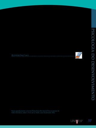 57
psicologiadodesenvolvimento
tuais e afetivas da moral tenham sua singularidade, é também é verdade que tais dimensões
articulam-se com outras. A reflexão sobre o bem moral está relacionada a uma reflexão sobre
o que é uma ‘vida boa’. E a afetividade investida na moral está também relacionada à busca
da realização de uma ‘vida boa’. Vale notar que a pergunta ‘que vida viver?’ implica outra:
‘quem quero ser?’. Logo, é a personalidade que está em jogo na ética. Ora, quando falamos
dos sentimentos de vergonha, vimos que ela também está em jogo no desenvolvimento mo-
ral. A busca e manutenção da dignidade pessoal, condição afetiva necessária para as ações
inspiradas nos deveres morais, depende de uma concepção do que seja uma ‘vida que vale a
pena ser vivida’ e de ‘que pessoa vale a pena ser’. Neste sentido, a dignidade é um conceito
tanto moral, quanto ético.
Em resumo, assim como é necessário distinguir, mas não separar, as dimensões in-
telectual e afetiva do agir moral, é necessário não confundir moral (deveres) e ética (‘vida
boa’), sem por isto esquecer que, na psique humana, elas interagem incessantemente: tanto os
deveres quanto a ‘vida boa’ traduzem aspectos diferentes e complementares do querer.
Referências
COMTE-SPONVILLE, A. (1996) Pequeno tratado das grandes virtudes. São Paulo: Martins Fontes
FREUD, S. (1923/sem data) O Id e o Ego. Rio de Janeiro: Edição Delta (obras completas – vol. IX).
HARKOT-DE-LA-TAILLE, E. (1999) Ensaio semiótico sobre a vergonha. São Paulo: Humanitas.
KANT, E. (1795/1980) Fundamentação da metafísica dos costumes. São Paulo: Abril Cultural (coleção Os
Pensadores).
KOHLBERG, L. (1981) Essays on moral development. S. Francisco: Harper & Row.
LA TAILLE, Y. DE (2006) A importância da generosidade no início da gênese da moralidade na criança.
Psicologia: reflexão e crítica, volume 19, número 1, pp9-17.
LA TAILLE, Y. DE. (2002) Vergonha, a ferida moral. Petrópolis: Vozes.
LA TAILLE, Y. DE (2000) Para um estudo psicológico das virtudes morais. Educação e Pesquisa. São Paulo,
Faculdade de Educação – USP, 02, volume 26: 109-122.
LA TAILLE, Y. DE. (2006) Moral e ética: dimensões intelectuais e afetivas. Porto Alegre: Artmed.
LA TAILLE, Y, DE (2009) Formação ética: de tédio ao respeito de si. Porto Alegre: Artmed.
PIAGET, J. (1932/1996) O juízo moral na criança. São Paulo: Summus.
RICOEUR, P. (1990) Soi-même comme un autre. Paris: Seuil.
SMITH, A. (1759/1999) Teoria dos sentimentos morais. São Paulo: Martins Fontes.
TISSERON, S. (1992) La honte. Paris: Dunod.
Nosso agradecimento a revista Prima Facie Revista de Ética na pessoa de
Ilídio Anastácio, editor e Yves de La Taille, autor da presente obra.
Saiba Mais
Saiba Mais
 