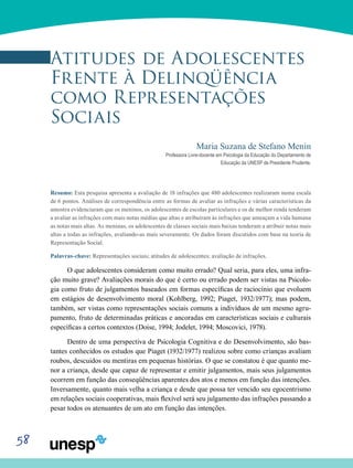 58
Atitudes de Adolescentes
Frente À Delinqüência
como Representações
Sociais
Maria Suzana de Stefano Menin
Professora Livre-docente em Psicologia da Educação do Departamento de
Educação da UNESP de Presidente Prudente.
Resumo: Esta pesquisa apresenta a avaliação de 18 infrações que 480 adolescentes realizaram numa escala
de 6 pontos. Análises de correspondência entre as formas de avaliar as infrações e várias características da
amostra evidenciaram que os meninos, os adolescentes de escolas particulares e os de melhor renda tenderam
a avaliar as infrações com mais notas médias que altas e atribuíram às infrações que ameaçam a vida humana
as notas mais altas. As meninas, os adolescentes de classes sociais mais baixas tenderam a atribuir notas mais
altas a todas as infrações, avaliando-as mais severamente. Os dados foram discutidos com base na teoria de
Representação Social.
Palavras-chave: Representações sociais; atitudes de adolescentes; avaliação de infrações.
O que adolescentes consideram como muito errado? Qual seria, para eles, uma infra-
ção muito grave? Avaliações morais do que é certo ou errado podem ser vistas na Psicolo-
gia como fruto de julgamentos baseados em formas específicas de raciocínio que evoluem
em estágios de desenvolvimento moral (Kohlberg, 1992; Piaget, 1932/1977); mas podem,
também, ser vistas como representações sociais comuns a indivíduos de um mesmo agru-
pamento, fruto de determinadas práticas e ancoradas em características sociais e culturais
específicas a certos contextos (Doise, 1994; Jodelet, 1994; Moscovici, 1978).
Dentro de uma perspectiva de Psicologia Cognitiva e do Desenvolvimento, são bas-
tantes conhecidos os estudos que Piaget (1932/1977) realizou sobre como crianças avaliam
roubos, descuidos ou mentiras em pequenas histórias. O que se constatou é que quanto me-
nor a criança, desde que capaz de representar e emitir julgamentos, mais seus julgamentos
ocorrem em função das conseqüências aparentes dos atos e menos em função das intenções.
Inversamente, quanto mais velha a criança e desde que possa ter vencido seu egocentrismo
em relações sociais cooperativas, mais flexível será seu julgamento das infrações passando a
pesar todos os atenuantes de um ato em função das intenções.
 