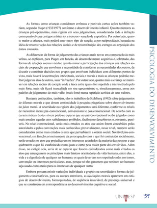 59
psicologiadodesenvolvimento
As formas como crianças consideram errôneas e puníveis certas ações também va-
riam, segundo Piaget (1932/1977) conforme o desenvolvimento infantil. Quanto menores as
crianças pré-operatórias, mais rígidas em seus julgamentos, considerando toda a infração
como punível com castigos arbitrários e severos - sanção de expiatória. Por outro lado, quan-
to maior a criança, mais poderá usar outro tipo de sanção, a por reciprocidade, baseada na
idéia de reconstrução das relações sociais e de reconstituição dos estragos ou reposição dos
danos causados.
As diferenças da forma de julgamento das crianças mais novas em comparação às mais
velhas, se explicam, para Piaget, em função, do desenvolvimento cognitivo e, sobretudo, das
formas de relações sociais vividas: quanto maior a participação das crianças em relações so-
ciais de cooperação que envolvem a necessidade de considerar as necessidades dos outros, de
discutir e combinar decisões nos grupos que envolvam indivíduos com diferentes pontos de
vista, mais haverá descentrações intelectuais, sociais e morais e mais as crianças poderão me-
lhor julgar os atos de outros, suas “infrações”. Por outro lado, quanto mais a criança se manti-
ver em relações sociais de coerção onde a troca entre iguais for impedida e intermediada pelo
mais forte, mais ela ficará trancafiada em seu egocentrismo e, simultaneamente, presa aos
padrões de julgamento do mais velho (mais forte) numa repetição acrítica de seus valores.
Bastante conhecidos, também, são os trabalhos de Kohlberg (1992) sobre julgamentos
de dilemas morais e que deram continuidade à pesquisa piagetiana sobre desenvolvimento
do juízo moral. A severidade ou rigidez dos julgamentos será diferente, conforme os níveis
de raciocínio moral pré-convencional, convencional e pós-convencional. De acordo com as
características destes níveis pode-se esperar que no pré-convencional serão julgados como
mais errados aqueles atos sabidamente proibidos, facilmente descobertos e, portanto, puní-
veis. No nível convencional, serão mais errados os atos que assim forem concebidos pelas
autoridades e pelas convenções mais conhecidas; provavelmente, nesse nível, também serão
considerados como mais errados os atos que perturbarem a ordem social. No nível pós-con-
vencional, em função primeiramente da preocupação com o que foi contratado socialmente,
serão errados os atos que prejudicarem os interesses acordados da maioria das pessoas e que
quebrarem o que foi estabelecido como justo e certo pela maior parte dos envolvidos. Além
disso, no estágio seis, seria de se esperar que fossem considerados como mais errados os
atos que ameaçassem os princípios mais básicos orientadores da vida humana, entre eles, a
vida e a dignidade de qualquer ser humano; os quais deveriam ser respeitados não por temor,
convenção ou interesses particulares, mas, porque só eles garantem que nenhum ser humano
seja usado como meio para os interesses de qualquer outro.
Embora possam existir variações individuais e grupais na severidade e formas de jul-
gamento condenatórios, para os autores anteriores, as avaliações morais aparecem em está-
gios de desenvolvimento, hierarquizados, de seqüência invariável, de presença universal e
que se constróem em correspondência ao desenvolvimento cognitivo e social.
 