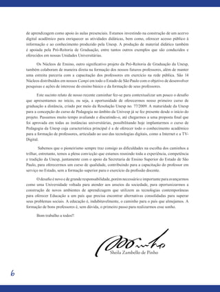 6
de aprendizagem como apoio às aulas presenciais. Estamos investindo na construção de um acervo
digital acadêmico para enriquecer as atividades didáticas, bem como, oferecer acesso público à
informação e ao conhecimento produzido pela Unesp. A produção de material didático também
é apoiada pela Pró-Reitoria de Graduação, entre tantos outros exemplos que são conduzidos e
oferecidos em nossas Unidades Universitárias.
Os Núcleos de Ensino, outro significativo projeto da Pró-Reitoria de Graduação da Unesp,
também colaboram de maneira direta na formação dos nossos futuros professores, além de manter
uma estreita parceria com a capacitação dos professores em exercício na rede pública. São 14
Núcleos distribuídos em nossos Campi em todo o Estado de São Paulo com o objetivo de desenvolver
pesquisas e ações de interesse do ensino básico e da formação de seus professores.
Este sucinto relato de nosso recente caminhar fez-se para contextualizar um pouco o desafio
que apresentamos no início, ou seja, a oportunidade de oferecermos nosso primeiro curso de
graduação a distância, criado por meio da Resolução Unesp no. 77/2009. A maturidade da Unesp
para a concepção do curso de Pedagogia no âmbito da Univesp já se fez presente desde o início do
projeto. Passamos muito tempo avaliando e discutindo-o, até chegarmos a uma proposta final que
foi aprovada em todas as instâncias universitárias, possibilitando hoje implantarmos o curso de
Pedagogia da Unesp cuja característica principal é a de oferecer todo o conhecimento acadêmico
para a formação de professores, articulado ao uso das tecnologias digitais, como a Internet e a TV-
Digital.
Sabemos que o pioneirismo sempre traz consigo as dificuldades na escolha dos caminhos a
trilhar, entretanto, temos a plena convicção que estamos reunindo toda a experiência, competência
e tradição da Unesp, juntamente com o apoio da Secretaria de Ensino Superior do Estado de São
Paulo, para oferecermos um curso de qualidade, contribuindo para a capacitação do professor em
serviço no Estado, sem a formação superior para o exercício da profissão docente.
O desafio é novo e de grande responsabilidade, porém necessário e importante para avançarmos
como uma Universidade voltada para atender aos anseios da sociedade, para oportunizarmos a
construção de novos ambientes de aprendizagem que utilizem as tecnologias contemporâneas
para oferecer Educação a um país que precisa encontrar alternativas consolidadas para superar
seus problemas sociais. A educação é, indubitavelmente, o caminho para o país que almejamos. A
formação de bons professores é, sem dúvida, o primeiro passo para realizarmos esse sonho.
Bom trabalho a todos!!
				 Sheila Zambello de Pinho
 