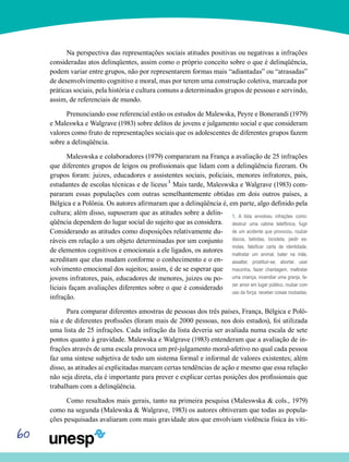 60
Na perspectiva das representações sociais atitudes positivas ou negativas a infrações
consideradas atos delinqüentes, assim como o próprio conceito sobre o que é delinqüência,
podem variar entre grupos, não por representarem formas mais “adiantadas” ou “atrasadas”
de desenvolvimento cognitivo e moral, mas por terem uma construção coletiva, marcada por
práticas sociais, pela história e cultura comuns a determinados grupos de pessoas e servindo,
assim, de referenciais de mundo.
Prenunciando esse referencial estão os estudos de Malewska, Peyre e Bonerandi (1979)
e Maleswka e Walgrave (1983) sobre delitos de jovens e julgamento social e que consideram
valores como fruto de representações sociais que os adolescentes de diferentes grupos fazem
sobre a delinqüência.
Maleswska e colaboradores (1979) compararam na França a avaliação de 25 infrações
que diferentes grupos de leigos ou profissionais que lidam com a delinqüência fizeram. Os
grupos foram: juizes, educadores e assistentes sociais, policiais, menores infratores, pais,
estudantes de escolas técnicas e de liceus.1
Mais tarde, Maleswska e Walgrave (1983) com-
pararam essas populações com outras semelhantemente obtidas em dois outros países, a
Bélgica e a Polônia. Os autores afirmaram que a delinqüência é, em parte, algo definido pela
cultura; além disso, supuseram que as atitudes sobre a delin-
qüência dependem do lugar social do sujeito que as considera.
Considerando as atitudes como disposições relativamente du-
ráveis em relação a um objeto determinadas por um conjunto
de elementos cognitivos e emocionais a ele ligados, os autores
acreditam que elas mudam conforme o conhecimento e o en-
volvimento emocional dos sujeitos; assim, é de se esperar que
jovens infratores, pais, educadores de menores, juizes ou po-
liciais façam avaliações diferentes sobre o que é considerado
infração.
Para comparar diferentes amostras de pessoas dos três países, França, Bélgica e Polô-
nia e de diferentes profissões (foram mais de 2000 pessoas, nos dois estudos), foi utilizada
uma lista de 25 infrações. Cada infração da lista deveria ser avaliada numa escala de sete
pontos quanto à gravidade. Malewska e Walgrave (1983) entenderam que a avaliação de in-
frações através de uma escala provoca um pré-julgamento moral-afetivo no qual cada pessoa
faz uma síntese subjetiva de todo um sistema formal e informal de valores existentes; além
disso, as atitudes aí explicitadas marcam certas tendências de ação e mesmo que essa relação
não seja direta, ela é importante para prever e explicar certas posições dos profissionais que
trabalham com a delinqüência.
Como resultados mais gerais, tanto na primeira pesquisa (Maleswska & cols., 1979)
como na segunda (Malewska & Walgrave, 1983) os autores obtiveram que todas as popula-
ções pesquisadas avaliaram com mais gravidade atos que envolviam violência física às víti-
1. A lista envolveu infrações como:
destruir uma cabine telefônica, fugir
de um acidente que provocou, roubar
discos, bebidas, bicicleta, pedir es-
molas, falsificar carta de identidade,
maltratar um animal, bater na mãe,
assaltar, prostituir-se, abortar, usar
maconha, fazer chantagem, maltratar
uma criança, incendiar uma granja, fa-
zer amor em lugar público, roubar com
uso da força, receber coisas roubadas.
 