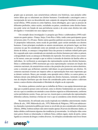 62
grupos que as possuem, suas características culturais e/ou históricas, suas posições sobre
outras idéias que se relacionam aos direitos humanos. Considerando a ancoragem como a
incorporação do novo ou desconhecido num conjunto de categorias familiares a um grupo
social (Doise, 1994) assume-se como hipótese, nessa abordagem, que o que as pessoas de
diferentes profissões, status sociais, sociedades ou países, consideram como direitos huma-
nos pode variar em função de suas pertinências sociais e de como esses direitos tem sido
divulgados e vivenciados nos seus espaços sociais.
Um exemplo dessa investigação é a pesquisa que Doise e colaboradores (1995) reali-
zaram em quatro países - França, Suíça, Costa Rica e Itália, tendo como participantes quase
mil jovens entre 13 a 20 anos. Dentre outras questões pediram aos jovens que, numa lista de
21 proposições indicassem, numa escala de gravidade, quais seriam atentados aos direitos
humanos. Como principais resultados os autores encontraram, em primeiro lugar, um forte
consenso no que foi considerado como um atentado aos direitos humanos: as infrações ao
direito de defesa, as ameaças à integridade física das pessoas (o maltrato infantil pelos pais
foi a segunda ação mais considerada um atentado aos direitos humanos por todos os países),
a desigualdade racial, as ameaças às liberdades de expressão. Em outras esferas esse consen-
so foi menor, como por exemplo a que se referiu à extensão do domínio da família sobre os
indivíduos. Ao verificarem as ancoragens das representações sociais dos direitos humanos,
Doise e colaboradores (1995) mostraram que essas representações variaram em função dos
contextos nacionais, de características sociais e das posições dos jovens em outros domínios,
como a extensão que atribuíram controles individuais ou governamentais aos direitos. Os
contextos nacionais tiveram um impacto sobre as representações bem mais importante que
as demais variáveis. Houve, por exemplo, uma oposição entre a Itália e os outros países; os
italianos deram uma definição bem mais ampla dos direitos humanos, incluindo os proble-
mas de relações familiares que não foram tão considerados pelos outros países e aderiram
menos a outros direitos relacionados à liberdade de religião ou de expressão.
Em síntese, podemos concluir que os trabalhos de Doise e sua equipe demonstram que
algo que se poderia pensar como universal, como os direitos fundamentais aos seres huma-
nos ou o que se considera um atentado a esses direitos organiza-se diferentemente, conforme
certas pertinências sociais. Essas, por sua vez, trazem para a construção das representações
diferentes culturas, histórias e formas de viver o que se considerou como direitos humanos.
Recentemente, foi utilizada uma escala inspirada nos trabalhos anteriormente citados
(Doise & cols., 1995; Malewska & cols., 1979; Malewska & Walgrave, 1983) com adolescen-
tes chamados à promotoria pública por terem se envolvido em atos considerados infracionais
(Menin, 2000a). Embora tenham sido entrevistados apenas 20 jovens de diferentes idades, os
dados obtidos confirmaram algumas das tendências já encontradas. As infrações tidas como
mais graves foram as relacionadas à violência física, embora sigam, muito de perto, outras
ligadas ao consumo de drogas e roubos diversos. As infrações consideradas mais leves foram
 