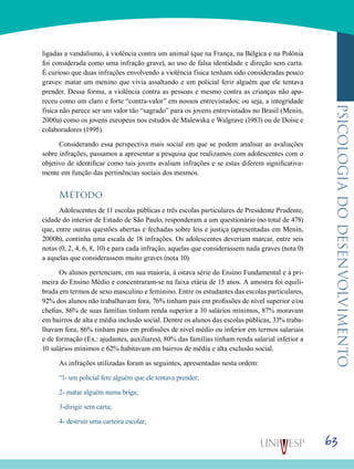 63
psicologiadodesenvolvimento
ligadas a vandalismo, à violência contra um animal (que na França, na Bélgica e na Polônia
foi considerada como uma infração grave), ao uso de falsa identidade e direção sem carta.
É curioso que duas infrações envolvendo a violência física tenham sido consideradas pouco
graves: matar um menino que vivia assaltando e um policial ferir alguém que ele tentava
prender. Dessa forma, a violência contra as pessoas e mesmo contra as crianças não apa-
receu como um claro e forte “contra-valor” em nossos entrevistados; ou seja, a integridade
física não parece ser um valor tão “sagrado” para os jovens entrevistados no Brasil (Menin,
2000a) como os jovens europeus nos estudos de Malewska e Walgrave (1983) ou de Doise e
colaboradores (1995).
Considerando essa perspectiva mais social em que se podem analisar as avaliações
sobre infrações, passamos a apresentar a pesquisa que realizamos com adolescentes com o
objetivo de identificar como tais jovens avaliam infrações e se estas diferem significativa-
mente em função das pertinências sociais dos mesmos.
Método
Adolescentes de 11 escolas públicas e três escolas particulares de Presidente Prudente,
cidade do interior de Estado de São Paulo, responderam a um questionário (no total de 478)
que, entre outras questões abertas e fechadas sobre leis e justiça (apresentadas em Menin,
2000b), continha uma escala de 18 infrações. Os adolescentes deveriam marcar, entre seis
notas (0, 2, 4, 6, 8, 10) e para cada infração, aquelas que considerassem nada graves (nota 0)
a aquelas que considerassem muito graves (nota 10).
Os alunos pertenciam, em sua maioria, à oitava série do Ensino Fundamental e à pri-
meira do Ensino Médio e concentraram-se na faixa etária de 15 anos. A amostra foi equili-
brada em termos de sexo masculino e feminino. Entre os estudantes das escolas particulares,
92% dos alunos não trabalhavam fora, 76% tinham pais em profissões de nível superior e/ou
chefias, 86% de suas famílias tinham renda superior a 10 salários mínimos, 87% moravam
em bairros de alta e média inclusão social. Dentre os alunos das escolas públicas, 33% traba-
lhavam fora, 86% tinham pais em profissões de nível médio ou inferior em termos salariais
e de formação (Ex.: ajudantes, auxiliares), 80% das famílias tinham renda salarial inferior a
10 salários mínimos e 62% habitavam em bairros de média e alta exclusão social.
As infrações utilizadas foram as seguintes, apresentadas nesta ordem:
“1- um policial fere alguém que ele tentava prender;
2- matar alguém numa briga;
3-dirigir sem carta;
4- destruir uma carteira escolar;
 